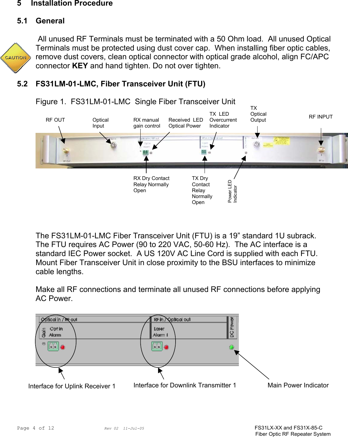 Page 4 of 12                Rev 02  11-Jul-05                                    FS31LX-XX and FS31X-85-C Fiber Optic RF Repeater System     5 Installation Procedure  5.1 General   All unused RF Terminals must be terminated with a 50 Ohm load.  All unused Optical Terminals must be protected using dust cover cap.  When installing fiber optic cables, remove dust covers, clean optical connector with optical grade alcohol, align FC/APC connector KEY and hand tighten. Do not over tighten.  5.2 FS31LM-01-LMC, Fiber Transceiver Unit (FTU)  Figure 1.  FS31LM-01-LMC  Single Fiber Transceiver Unit            The FS31LM-01-LMC Fiber Transceiver Unit (FTU) is a 19” standard 1U subrack.  The FTU requires AC Power (90 to 220 VAC, 50-60 Hz).  The AC interface is a standard IEC Power socket.  A US 120V AC Line Cord is supplied with each FTU.  Mount Fiber Transceiver Unit in close proximity to the BSU interfaces to minimize cable lengths.  Make all RF connections and terminate all unused RF connections before applying AC Power.      Interface for Uplink Receiver 1  Interface for Downlink Transmitter 1 Main Power IndicatorRF OUT  Optical Input RX manual gain control RF INPUTTX Optical Output Received  LED Optical Power RX Dry Contact Relay Normally Open TX Dry Contact Relay Normally Open TX  LED Overcurrent Indicator Power LED Indicator 