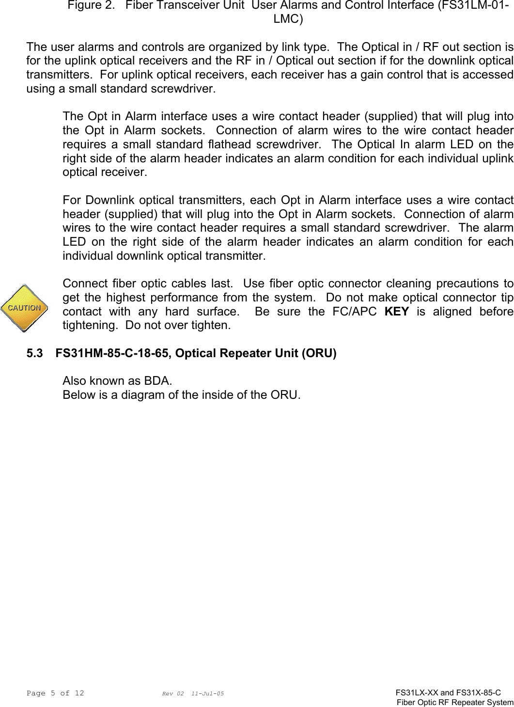 Page 5 of 12                Rev 02  11-Jul-05                                    FS31LX-XX and FS31X-85-C Fiber Optic RF Repeater System Figure 2.   Fiber Transceiver Unit  User Alarms and Control Interface (FS31LM-01-LMC)  The user alarms and controls are organized by link type.  The Optical in / RF out section is for the uplink optical receivers and the RF in / Optical out section if for the downlink optical transmitters.  For uplink optical receivers, each receiver has a gain control that is accessed using a small standard screwdriver.    The Opt in Alarm interface uses a wire contact header (supplied) that will plug into the Opt in Alarm sockets.  Connection of alarm wires to the wire contact header requires a small standard flathead screwdriver.  The Optical In alarm LED on the right side of the alarm header indicates an alarm condition for each individual uplink optical receiver.  For Downlink optical transmitters, each Opt in Alarm interface uses a wire contact header (supplied) that will plug into the Opt in Alarm sockets.  Connection of alarm wires to the wire contact header requires a small standard screwdriver.  The alarm LED on the right side of the alarm header indicates an alarm condition for each individual downlink optical transmitter.  Connect fiber optic cables last.  Use fiber optic connector cleaning precautions to get the highest performance from the system.  Do not make optical connector tip contact with any hard surface.  Be sure the FC/APC KEY is aligned before tightening.  Do not over tighten.  5.3 FS31HM-85-C-18-65, Optical Repeater Unit (ORU)  Also known as BDA. Below is a diagram of the inside of the ORU.  