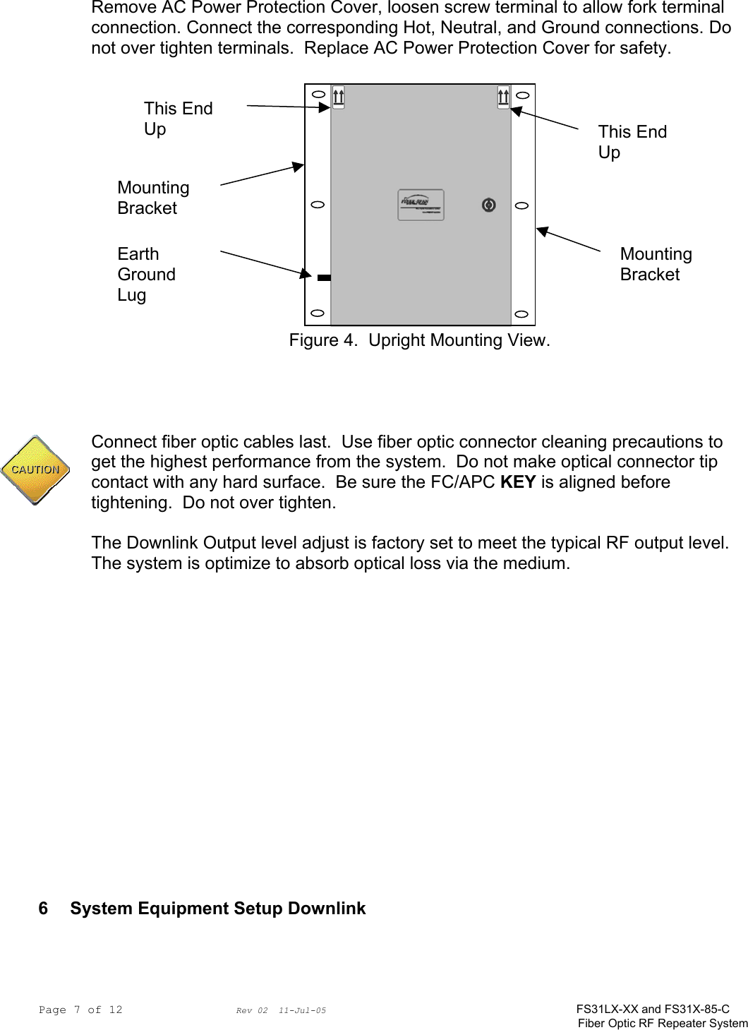 Page 7 of 12                Rev 02  11-Jul-05                                    FS31LX-XX and FS31X-85-C Fiber Optic RF Repeater System Remove AC Power Protection Cover, loosen screw terminal to allow fork terminal connection. Connect the corresponding Hot, Neutral, and Ground connections. Do not over tighten terminals.  Replace AC Power Protection Cover for safety.   Figure 4.  Upright Mounting View.     Connect fiber optic cables last.  Use fiber optic connector cleaning precautions to get the highest performance from the system.  Do not make optical connector tip contact with any hard surface.  Be sure the FC/APC KEY is aligned before tightening.  Do not over tighten.  The Downlink Output level adjust is factory set to meet the typical RF output level.  The system is optimize to absorb optical loss via the medium.                 6  System Equipment Setup Downlink   This End Up This End Up Earth Ground Lug Mounting Bracket Mounting Bracket 