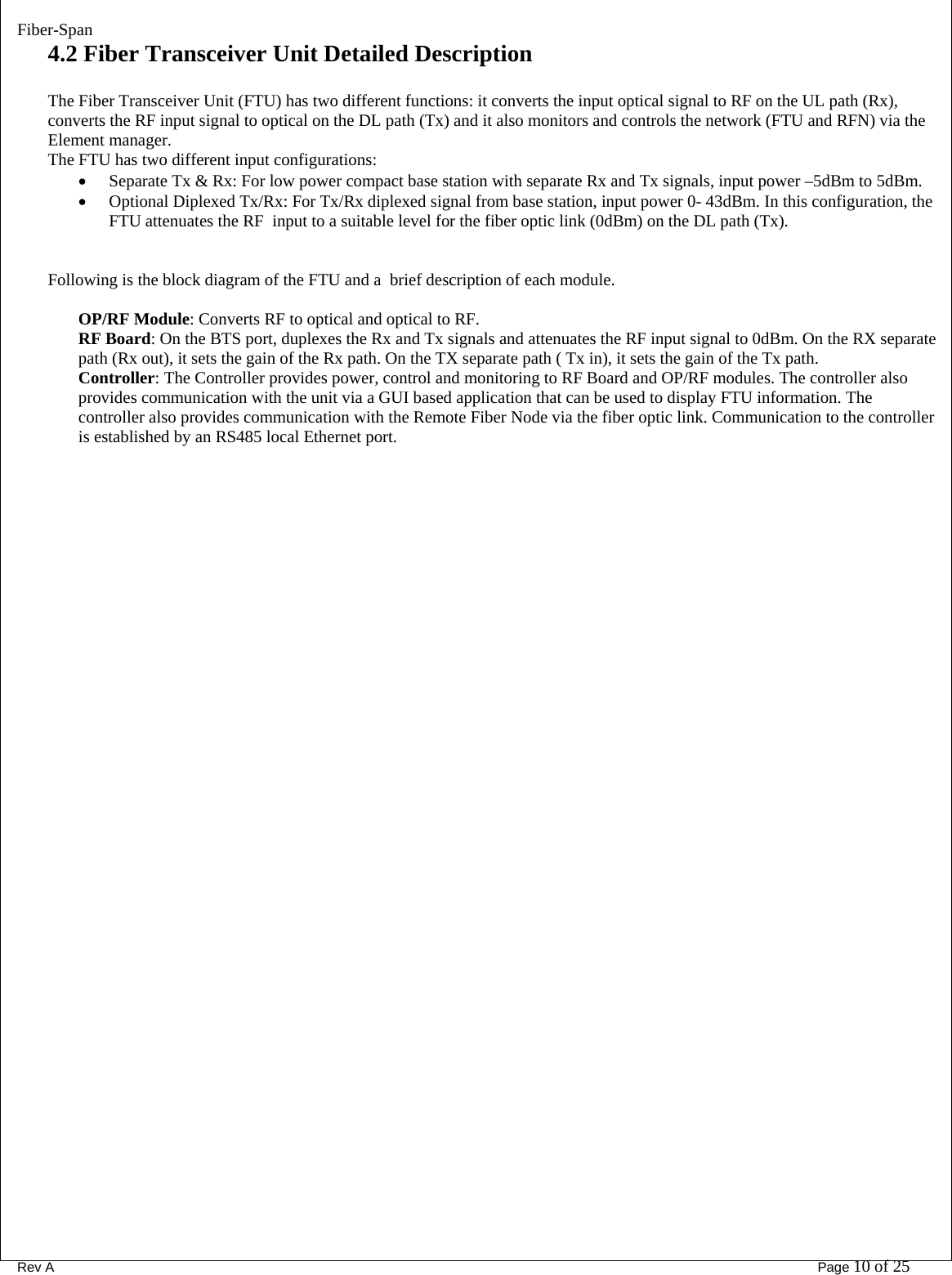 Fiber-Span      Rev A       Page 10 of 25 4.2 Fiber Transceiver Unit Detailed Description  The Fiber Transceiver Unit (FTU) has two different functions: it converts the input optical signal to RF on the UL path (Rx), converts the RF input signal to optical on the DL path (Tx) and it also monitors and controls the network (FTU and RFN) via the Element manager. The FTU has two different input configurations: • Separate Tx &amp; Rx: For low power compact base station with separate Rx and Tx signals, input power –5dBm to 5dBm. • Optional Diplexed Tx/Rx: For Tx/Rx diplexed signal from base station, input power 0- 43dBm. In this configuration, the FTU attenuates the RF  input to a suitable level for the fiber optic link (0dBm) on the DL path (Tx).   Following is the block diagram of the FTU and a  brief description of each module.  OP/RF Module: Converts RF to optical and optical to RF.  RF Board: On the BTS port, duplexes the Rx and Tx signals and attenuates the RF input signal to 0dBm. On the RX separate path (Rx out), it sets the gain of the Rx path. On the TX separate path ( Tx in), it sets the gain of the Tx path. Controller: The Controller provides power, control and monitoring to RF Board and OP/RF modules. The controller also provides communication with the unit via a GUI based application that can be used to display FTU information. The controller also provides communication with the Remote Fiber Node via the fiber optic link. Communication to the controller is established by an RS485 local Ethernet port. 