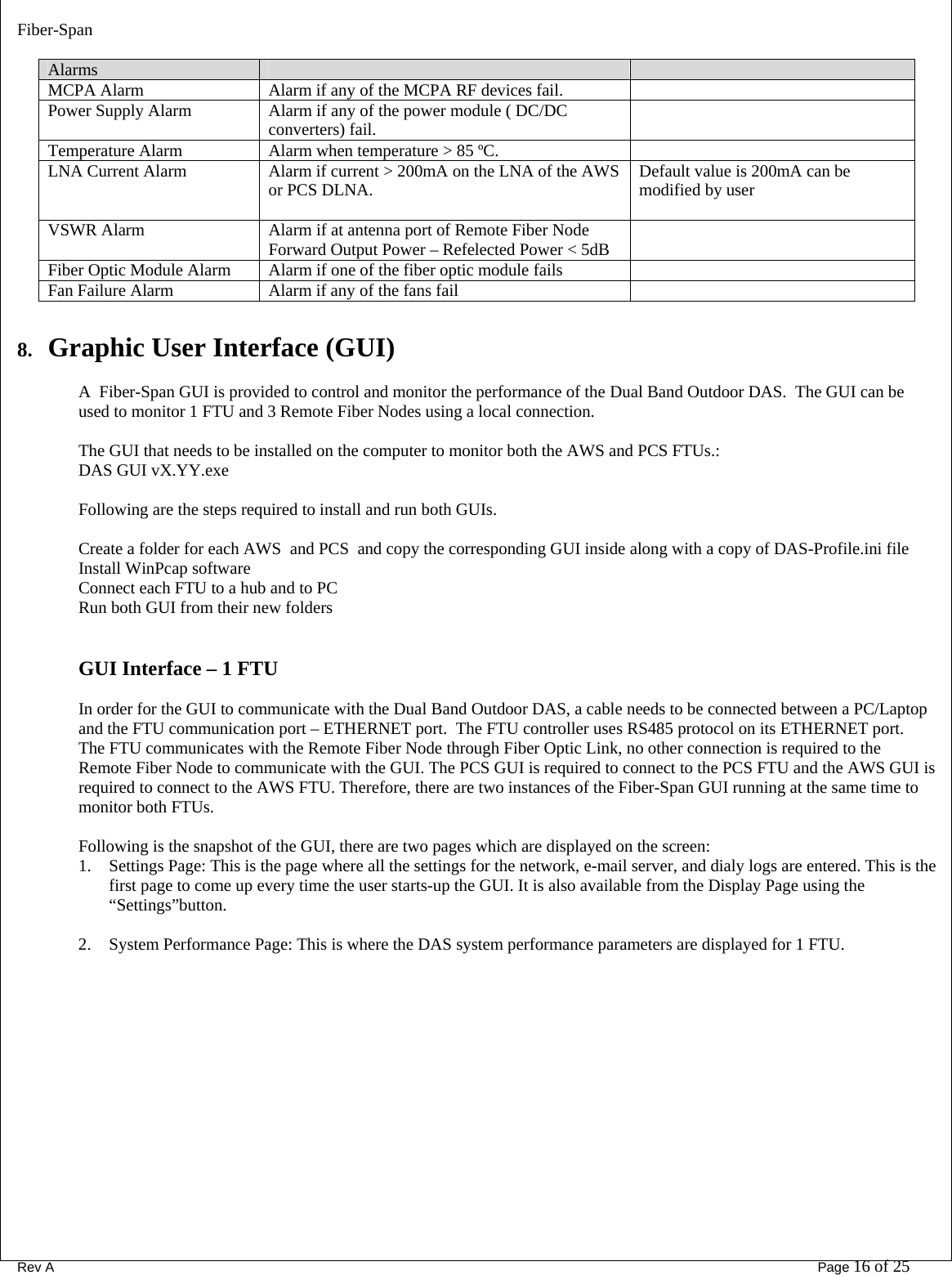 Fiber-Span      Rev A       Page 16 of 25  Alarms     MCPA Alarm  Alarm if any of the MCPA RF devices fail.   Power Supply Alarm  Alarm if any of the power module ( DC/DC converters) fail.   Temperature Alarm  Alarm when temperature &gt; 85 ºC.   LNA Current Alarm  Alarm if current &gt; 200mA on the LNA of the AWS or PCS DLNA.   Default value is 200mA can be modified by user VSWR Alarm  Alarm if at antenna port of Remote Fiber Node  Forward Output Power – Refelected Power &lt; 5dB   Fiber Optic Module Alarm  Alarm if one of the fiber optic module fails   Fan Failure Alarm  Alarm if any of the fans fail    8. Graphic User Interface (GUI)  A  Fiber-Span GUI is provided to control and monitor the performance of the Dual Band Outdoor DAS.  The GUI can be used to monitor 1 FTU and 3 Remote Fiber Nodes using a local connection.  The GUI that needs to be installed on the computer to monitor both the AWS and PCS FTUs.: DAS GUI vX.YY.exe  Following are the steps required to install and run both GUIs.  Create a folder for each AWS  and PCS  and copy the corresponding GUI inside along with a copy of DAS-Profile.ini file Install WinPcap software Connect each FTU to a hub and to PC Run both GUI from their new folders      GUI Interface – 1 FTU  In order for the GUI to communicate with the Dual Band Outdoor DAS, a cable needs to be connected between a PC/Laptop and the FTU communication port – ETHERNET port.  The FTU controller uses RS485 protocol on its ETHERNET port. The FTU communicates with the Remote Fiber Node through Fiber Optic Link, no other connection is required to the Remote Fiber Node to communicate with the GUI. The PCS GUI is required to connect to the PCS FTU and the AWS GUI is required to connect to the AWS FTU. Therefore, there are two instances of the Fiber-Span GUI running at the same time to monitor both FTUs.   Following is the snapshot of the GUI, there are two pages which are displayed on the screen: 1. Settings Page: This is the page where all the settings for the network, e-mail server, and dialy logs are entered. This is the first page to come up every time the user starts-up the GUI. It is also available from the Display Page using the “Settings”button.   2. System Performance Page: This is where the DAS system performance parameters are displayed for 1 FTU.        