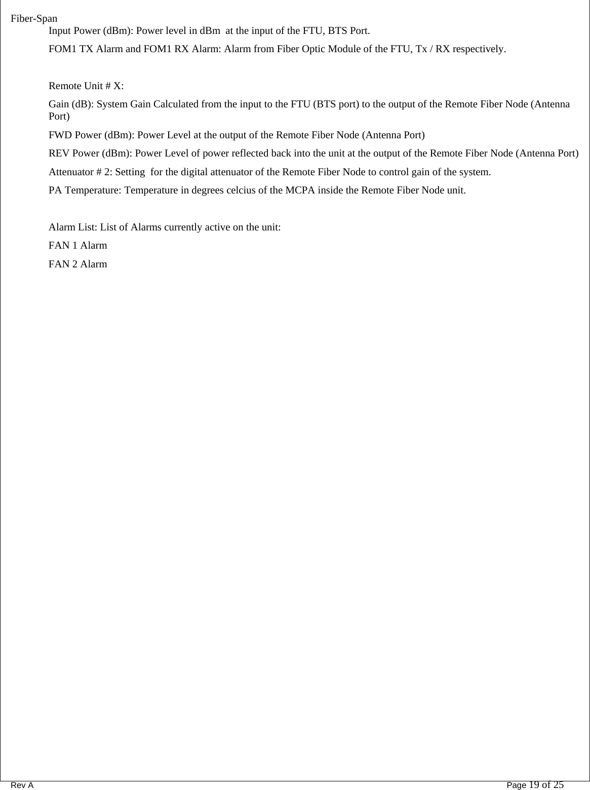Fiber-Span      Rev A       Page 19 of 25 Input Power (dBm): Power level in dBm  at the input of the FTU, BTS Port. FOM1 TX Alarm and FOM1 RX Alarm: Alarm from Fiber Optic Module of the FTU, Tx / RX respectively.  Remote Unit # X: Gain (dB): System Gain Calculated from the input to the FTU (BTS port) to the output of the Remote Fiber Node (Antenna Port) FWD Power (dBm): Power Level at the output of the Remote Fiber Node (Antenna Port) REV Power (dBm): Power Level of power reflected back into the unit at the output of the Remote Fiber Node (Antenna Port) Attenuator # 2: Setting  for the digital attenuator of the Remote Fiber Node to control gain of the system. PA Temperature: Temperature in degrees celcius of the MCPA inside the Remote Fiber Node unit.  Alarm List: List of Alarms currently active on the unit: FAN 1 Alarm FAN 2 Alarm     