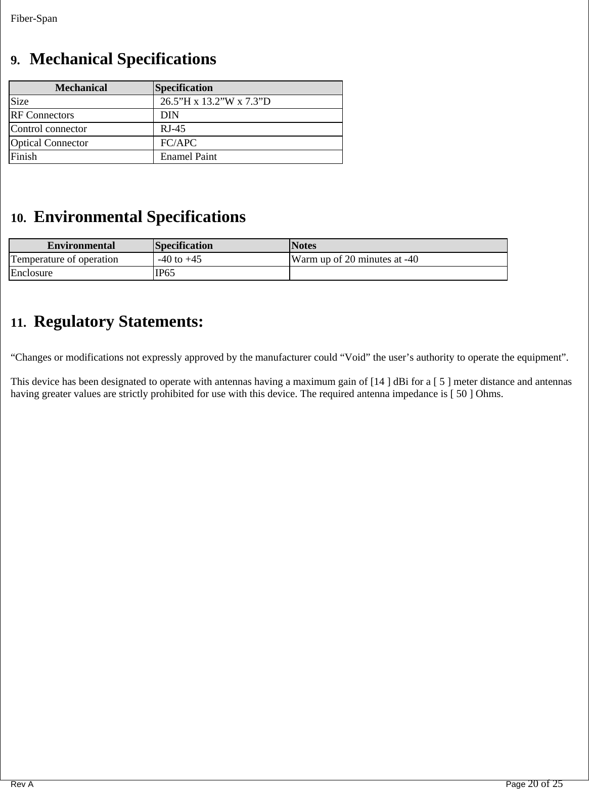 Fiber-Span      Rev A       Page 20 of 25  9. Mechanical Specifications  Mechanical  Specification  Size    26.5”H x 13.2”W x 7.3”D RF Connectors     DIN Control connector     RJ-45 Optical Connector    FC/APC Finish     Enamel Paint    10.  Environmental Specifications  Environmental  Specification   Notes Temperature of operation    -40 to +45  Warm up of 20 minutes at -40 Enclosure   IP65   11.  Regulatory Statements:  “Changes or modifications not expressly approved by the manufacturer could “Void” the user’s authority to operate the equipment”.  This device has been designated to operate with antennas having a maximum gain of [14 ] dBi for a [ 5 ] meter distance and antennas having greater values are strictly prohibited for use with this device. The required antenna impedance is [ 50 ] Ohms. 