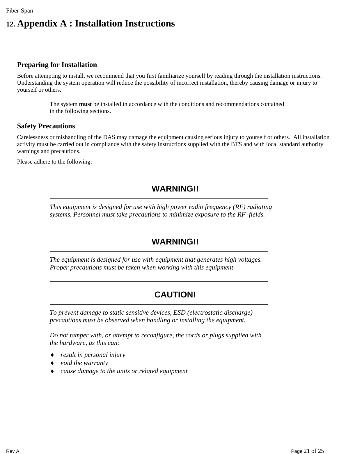 Fiber-Span      Rev A       Page 21 of 25 12. Appendix A : Installation Instructions   Preparing for Installation Before attempting to install, we recommend that you first familiarize yourself by reading through the installation instructions. Understanding the system operation will reduce the possibility of incorrect installation, thereby causing damage or injury to yourself or others. The system must be installed in accordance with the conditions and recommendations contained in the following sections. Safety Precautions Carelessness or mishandling of the DAS may damage the equipment causing serious injury to yourself or others.  All installation activity must be carried out in compliance with the safety instructions supplied with the BTS and with local standard authority warnings and precautions. Please adhere to the following:            WARNING!!            This equipment is designed for use with high power radio frequency (RF) radiating systems. Personnel must take precautions to minimize exposure to the RF  fields.            WARNING!!            The equipment is designed for use with equipment that generates high voltages. Proper precautions must be taken when working with this equipment.            CAUTION!            To prevent damage to static sensitive devices, ESD (electrostatic discharge) precautions must be observed when handling or installing the equipment. Do not tamper with, or attempt to reconfigure, the cords or plugs supplied with the hardware, as this can: ♦ result in personal injury ♦ void the warranty ♦ cause damage to the units or related equipment  