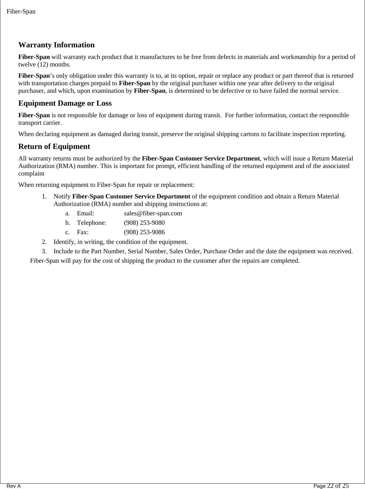 Fiber-Span      Rev A       Page 22 of 25   Warranty Information Fiber-Span will warranty each product that it manufactures to be free from defects in materials and workmanship for a period of twelve (12) months. Fiber-Span’s only obligation under this warranty is to, at its option, repair or replace any product or part thereof that is returned with transportation charges prepaid to Fiber-Span by the original purchaser within one year after delivery to the original purchaser, and which, upon examination by Fiber-Span, is determined to be defective or to have failed the normal service.   Equipment Damage or Loss Fiber-Span is not responsible for damage or loss of equipment during transit.  For further information, contact the responsible transport carrier. When declaring equipment as damaged during transit, preserve the original shipping cartons to facilitate inspection reporting.  Return of Equipment All warranty returns must be authorized by the Fiber-Span Customer Service Department, which will issue a Return Material Authorization (RMA) number. This is important for prompt, efficient handling of the returned equipment and of the associated complaint    When returning equipment to Fiber-Span for repair or replacement: 1. Notify Fiber-Span Customer Service Department of the equipment condition and obtain a Return Material Authorization (RMA) number and shipping instructions at: a. Email:     sales@fiber-span.com b. Telephone:   (908) 253-9080  c. Fax:    (908) 253-9086   2. Identify, in writing, the condition of the equipment. 3. Include to the Part Number, Serial Number, Sales Order, Purchase Order and the date the equipment was received. Fiber-Span will pay for the cost of shipping the product to the customer after the repairs are completed.   