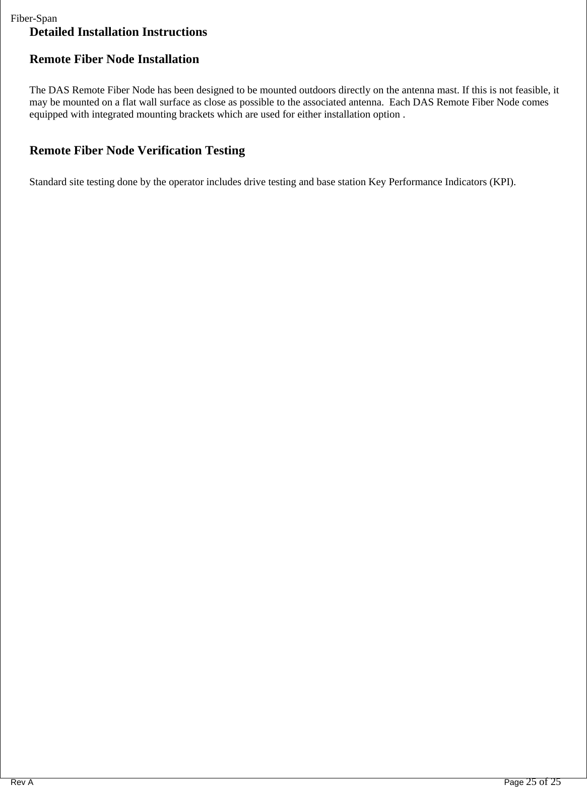 Fiber-Span      Rev A       Page 25 of 25 Detailed Installation Instructions Remote Fiber Node Installation  The DAS Remote Fiber Node has been designed to be mounted outdoors directly on the antenna mast. If this is not feasible, it may be mounted on a flat wall surface as close as possible to the associated antenna.  Each DAS Remote Fiber Node comes equipped with integrated mounting brackets which are used for either installation option .         Remote Fiber Node Verification Testing  Standard site testing done by the operator includes drive testing and base station Key Performance Indicators (KPI).                