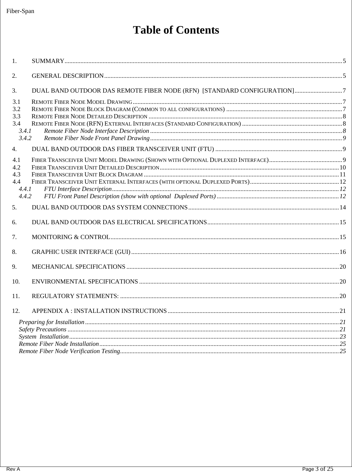 Fiber-Span      Rev A       Page 3 of 25  Table of Contents   1. SUMMARY...............................................................................................................................................................................5 2. GENERAL DESCRIPTION......................................................................................................................................................5 3. DUAL BAND OUTDOOR DAS REMOTE FIBER NODE (RFN)  [STANDARD CONFIGURATION]..............................7 3.1 REMOTE FIBER NODE MODEL DRAWING....................................................................................................................................7 3.2 REMOTE FIBER NODE BLOCK DIAGRAM (COMMON TO ALL CONFIGURATIONS) .........................................................................7 3.3 REMOTE FIBER NODE DETAILED DESCRIPTION ..........................................................................................................................8 3.4 REMOTE FIBER NODE (RFN) EXTERNAL INTERFACES (STANDARD CONFIGURATION) ...............................................................8 3.4.1 Remote Fiber Node Interface Description .........................................................................................................................8 3.4.2 Remote Fiber Node Front Panel Drawing.........................................................................................................................9 4. DUAL BAND OUTDOOR DAS FIBER TRANSCEIVER UNIT (FTU) ................................................................................9 4.1 FIBER TRANSCEIVER UNIT MODEL DRAWING (SHOWN WITH OPTIONAL DUPLEXED INTERFACE)..............................................9 4.2 FIBER TRANSCEIVER UNIT DETAILED DESCRIPTION.................................................................................................................10 4.3 FIBER TRANSCEIVER UNIT BLOCK DIAGRAM ...........................................................................................................................11 4.4 FIBER TRANSCEIVER UNIT EXTERNAL INTERFACES (WITH OPTIONAL DUPLEXED PORTS)........................................................12 4.4.1 FTU Interface Description...............................................................................................................................................12 4.4.2 FTU Front Panel Description (show with optional  Duplexed Ports) .............................................................................12 5. DUAL BAND OUTDOOR DAS SYSTEM CONNECTIONS...............................................................................................14 6. DUAL BAND OUTDOOR DAS ELECTRICAL SPECIFICATIONS...................................................................................15 7. MONITORING &amp; CONTROL................................................................................................................................................15 8. GRAPHIC USER INTERFACE (GUI)...................................................................................................................................16 9. MECHANICAL SPECIFICATIONS ......................................................................................................................................20 10. ENVIRONMENTAL SPECIFICATIONS ..............................................................................................................................20 11. REGULATORY STATEMENTS: ..........................................................................................................................................20 12. APPENDIX A : INSTALLATION INSTRUCTIONS............................................................................................................21 Preparing for Installation................................................................................................................................................................21 Safety Precautions ...........................................................................................................................................................................21 System  Installation..........................................................................................................................................................................23 Remote Fiber Node Installation.......................................................................................................................................................25 Remote Fiber Node Verification Testing..........................................................................................................................................25      