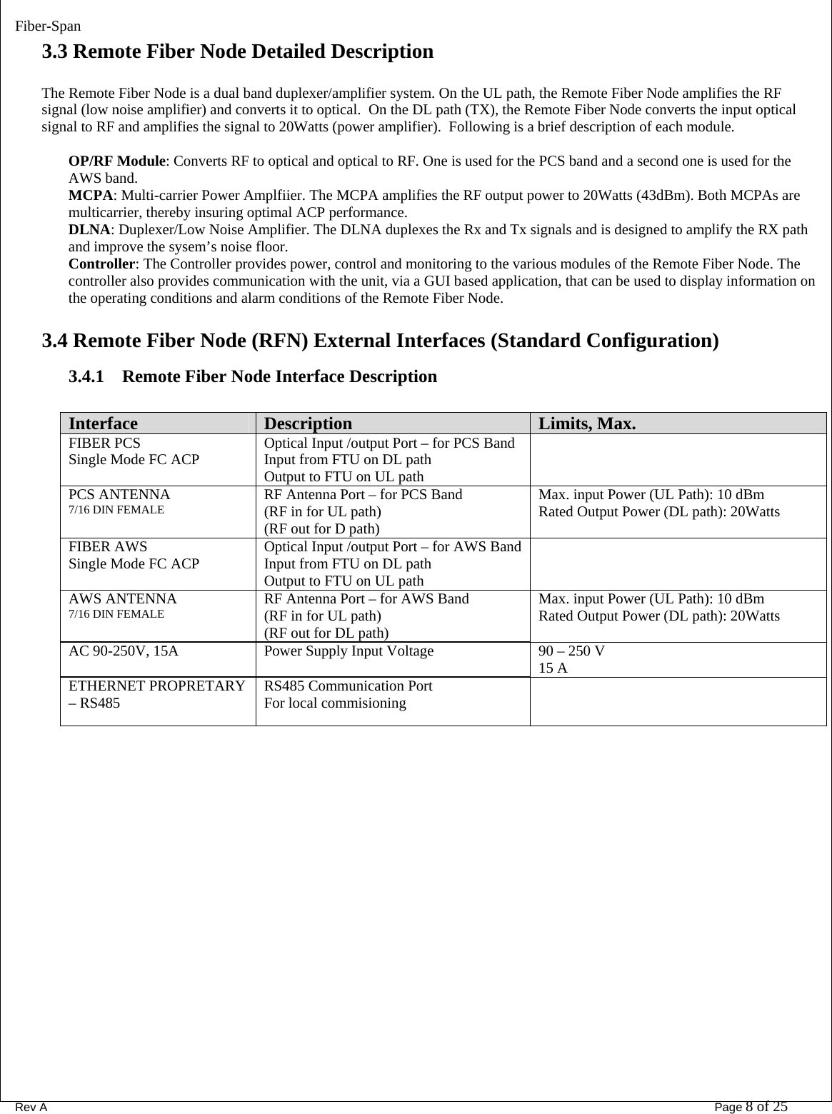 Fiber-Span      Rev A       Page 8 of 25 3.3 Remote Fiber Node Detailed Description   The Remote Fiber Node is a dual band duplexer/amplifier system. On the UL path, the Remote Fiber Node amplifies the RF signal (low noise amplifier) and converts it to optical.  On the DL path (TX), the Remote Fiber Node converts the input optical signal to RF and amplifies the signal to 20Watts (power amplifier).  Following is a brief description of each module.  OP/RF Module: Converts RF to optical and optical to RF. One is used for the PCS band and a second one is used for the AWS band.  MCPA: Multi-carrier Power Amplfiier. The MCPA amplifies the RF output power to 20Watts (43dBm). Both MCPAs are multicarrier, thereby insuring optimal ACP performance.  DLNA: Duplexer/Low Noise Amplifier. The DLNA duplexes the Rx and Tx signals and is designed to amplify the RX path and improve the sysem’s noise floor.  Controller: The Controller provides power, control and monitoring to the various modules of the Remote Fiber Node. The controller also provides communication with the unit, via a GUI based application, that can be used to display information on the operating conditions and alarm conditions of the Remote Fiber Node.   3.4 Remote Fiber Node (RFN) External Interfaces (Standard Configuration) 3.4.1 Remote Fiber Node Interface Description  Interface  Description  Limits, Max. FIBER PCS  Single Mode FC ACP  Optical Input /output Port – for PCS Band Input from FTU on DL path Output to FTU on UL path  PCS ANTENNA 7/16 DIN FEMALE  RF Antenna Port – for PCS Band (RF in for UL path) (RF out for D path) Max. input Power (UL Path): 10 dBm Rated Output Power (DL path): 20Watts  FIBER AWS  Single Mode FC ACP  Optical Input /output Port – for AWS Band Input from FTU on DL path Output to FTU on UL path  AWS ANTENNA 7/16 DIN FEMALE  RF Antenna Port – for AWS Band (RF in for UL path) (RF out for DL path) Max. input Power (UL Path): 10 dBm Rated Output Power (DL path): 20Watts AC 90-250V, 15A  Power Supply Input Voltage  90 – 250 V 15 A ETHERNET PROPRETARY – RS485  RS485 Communication Port For local commisioning    