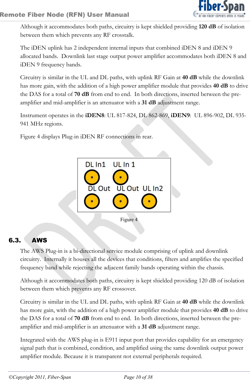 Remote Fiber Node (RFN) User Manual ©Copyright 2011, Fiber-Span  Page 10 of 38 Although it accommodates both paths, circuitry is kept shielded providing 120 dB of isolation between them which prevents any RF crosstalk. The iDEN uplink has 2 independent internal inputs that combined iDEN 8 and iDEN 9 allocated bands.  Downlink last stage output power amplifier accommodates both iDEN 8 and iDEN 9 frequency bands. Circuitry is similar in the UL and DL paths, with uplink RF Gain at 40 dB while the downlink has more gain, with the addition of a high power amplifier module that provides 40 dB to drive the DAS for a total of 70 dB from end to end.  In both directions, inserted between the pre-amplifier and mid-amplifier is an attenuator with a 31 dB adjustment range. Instrument operates in the iDEN8: UL 817-824, DL 862-869, iDEN9:  UL 896-902, DL 935-941 MHz regions. Figure 4 displays Plug-in iDEN RF connections in rear. Figure 4  6.3. AWS The AWS Plug-in is a bi-directional service module comprising of uplink and downlink circuitry.  Internally it houses all the devices that conditions, filters and amplifies the specified frequency band while rejecting the adjacent family bands operating within the chassis. Although it accommodates both paths, circuitry is kept shielded providing 120 dB of isolation between them which prevents any RF crossover. Circuitry is similar in the UL and DL paths, with uplink RF Gain at 40 dB while the downlink has more gain, with the addition of a high power amplifier module that provides 40 dB to drive the DAS for a total of 70 dB from end to end.  In both directions, inserted between the pre-amplifier and mid-amplifier is an attenuator with a 31 dB adjustment range. Integrated with the AWS plug-in is E911 input port that provides capability for an emergency signal path that is combined, condition, and amplified using the same downlink output power amplifier module. Because it is transparent not external peripherals required. 