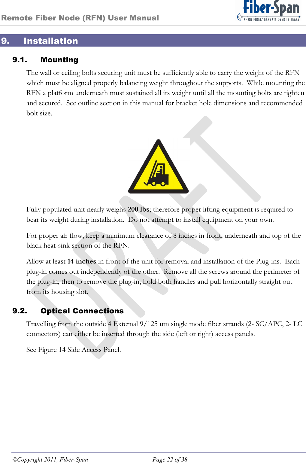 Remote Fiber Node (RFN) User Manual ©Copyright 2011, Fiber-Span  Page 22 of 38 9. Installation 9.1. Mounting The wall or ceiling bolts securing unit must be sufficiently able to carry the weight of the RFN which must be aligned properly balancing weight throughout the supports.  While mounting the RFN a platform underneath must sustained all its weight until all the mounting bolts are tighten and secured.  See outline section in this manual for bracket hole dimensions and recommended bolt size. Fully populated unit nearly weighs 200 lbs; therefore proper lifting equipment is required to bear its weight during installation.  Do not attempt to install equipment on your own. For proper air flow, keep a minimum clearance of 8 inches in front, underneath and top of the black heat-sink section of the RFN. Allow at least 14 inches in front of the unit for removal and installation of the Plug-ins.  Each plug-in comes out independently of the other.  Remove all the screws around the perimeter of the plug-in, then to remove the plug-in, hold both handles and pull horizontally straight out from its housing slot. 9.2. Optical Connections Travelling from the outside 4 External 9/125 um single mode fiber strands (2- SC/APC, 2- LC connectors) can either be inserted through the side (left or right) access panels.   See Figure 14 Side Access Panel.  