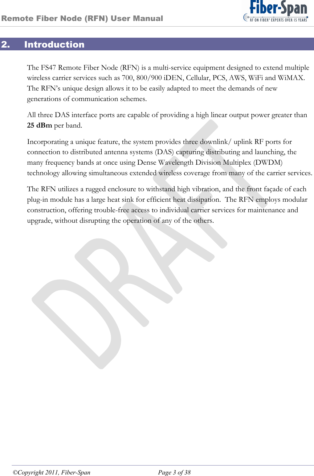 Remote Fiber Node (RFN) User Manual ©Copyright 2011, Fiber-Span  Page 3 of 38 2. Introduction  The FS47 Remote Fiber Node (RFN) is a multi-service equipment designed to extend multiple wireless carrier services such as 700, 800/900 iDEN, Cellular, PCS, AWS, WiFi and WiMAX.  The RFN’s unique design allows it to be easily adapted to meet the demands of new generations of communication schemes. All three DAS interface ports are capable of providing a high linear output power greater than 25 dBm per band. Incorporating a unique feature, the system provides three downlink/ uplink RF ports for connection to distributed antenna systems (DAS) capturing distributing and launching, the many frequency bands at once using Dense Wavelength Division Multiplex (DWDM) technology allowing simultaneous extended wireless coverage from many of the carrier services. The RFN utilizes a rugged enclosure to withstand high vibration, and the front façade of each plug-in module has a large heat sink for efficient heat dissipation.  The RFN employs modular construction, offering trouble-free access to individual carrier services for maintenance and upgrade, without disrupting the operation of any of the others. 