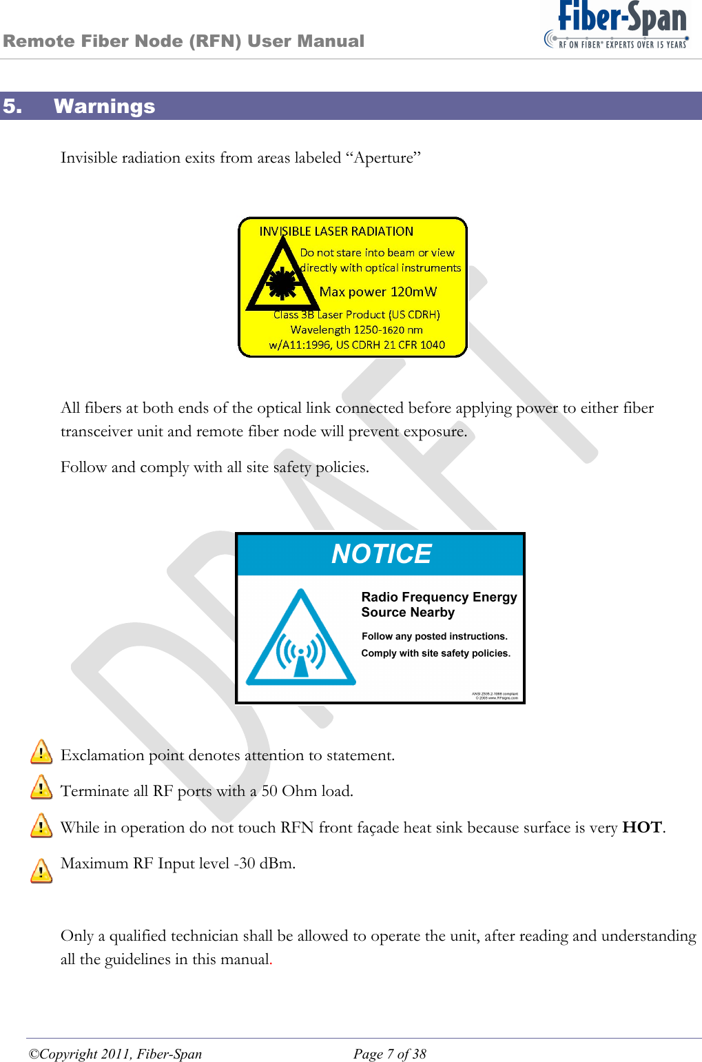 Remote Fiber Node (RFN) User Manual ©Copyright 2011, Fiber-Span  Page 7 of 38 5. Warnings  Invisible radiation exits from areas labeled “Aperture”  All fibers at both ends of the optical link connected before applying power to either fiber transceiver unit and remote fiber node will prevent exposure. Follow and comply with all site safety policies.    Exclamation point denotes attention to statement. Terminate all RF ports with a 50 Ohm load. While in operation do not touch RFN front façade heat sink because surface is very HOT. Maximum RF Input level -30 dBm.   Only a qualified technician shall be allowed to operate the unit, after reading and understanding all the guidelines in this manual. 