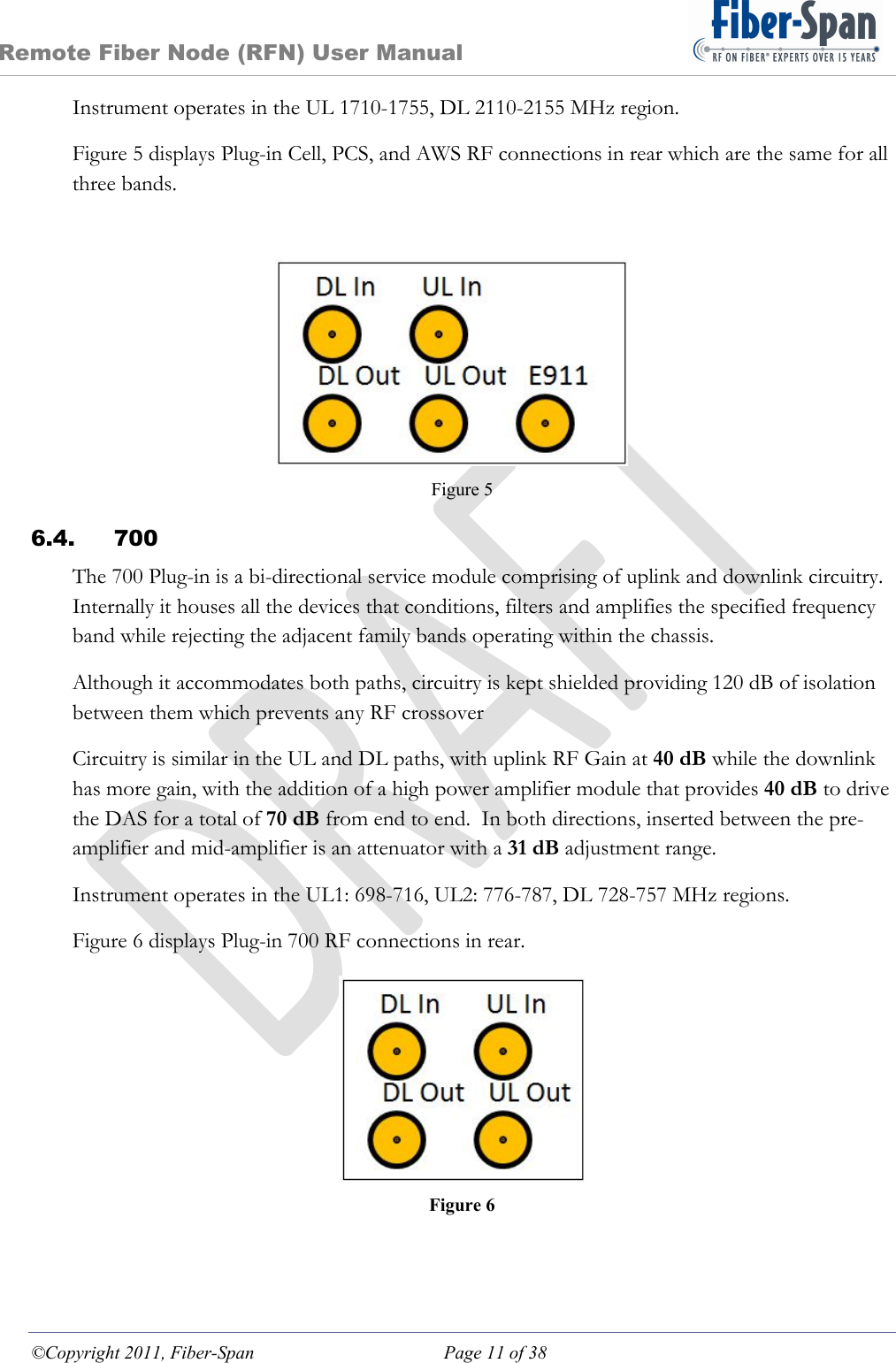 Remote Fiber Node (RFN) User Manual ©Copyright 2011, Fiber-Span  Page 11 of 38 Instrument operates in the UL 1710-1755, DL 2110-2155 MHz region. Figure 5 displays Plug-in Cell, PCS, and AWS RF connections in rear which are the same for all three bands. Figure 5 6.4. 700 The 700 Plug-in is a bi-directional service module comprising of uplink and downlink circuitry.  Internally it houses all the devices that conditions, filters and amplifies the specified frequency band while rejecting the adjacent family bands operating within the chassis. Although it accommodates both paths, circuitry is kept shielded providing 120 dB of isolation between them which prevents any RF crossover Circuitry is similar in the UL and DL paths, with uplink RF Gain at 40 dB while the downlink has more gain, with the addition of a high power amplifier module that provides 40 dB to drive the DAS for a total of 70 dB from end to end.  In both directions, inserted between the pre-amplifier and mid-amplifier is an attenuator with a 31 dB adjustment range. Instrument operates in the UL1: 698-716, UL2: 776-787, DL 728-757 MHz regions. Figure 6 displays Plug-in 700 RF connections in rear.  Figure 6 