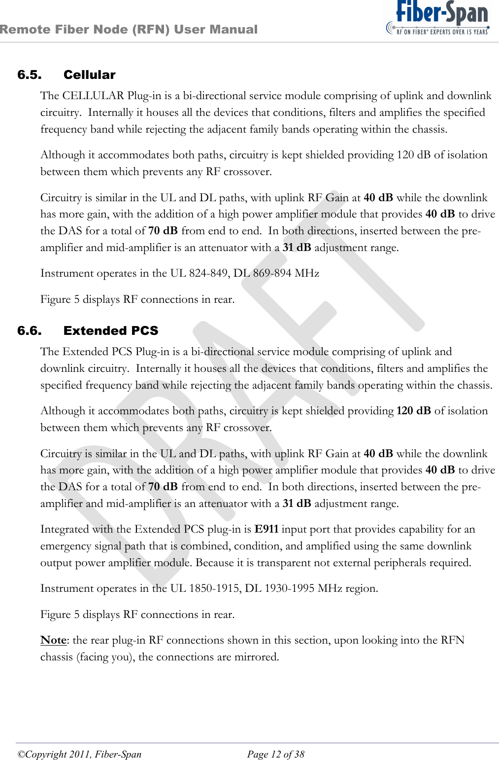 Remote Fiber Node (RFN) User Manual ©Copyright 2011, Fiber-Span  Page 12 of 38 6.5. Cellular The CELLULAR Plug-in is a bi-directional service module comprising of uplink and downlink circuitry.  Internally it houses all the devices that conditions, filters and amplifies the specified frequency band while rejecting the adjacent family bands operating within the chassis. Although it accommodates both paths, circuitry is kept shielded providing 120 dB of isolation between them which prevents any RF crossover. Circuitry is similar in the UL and DL paths, with uplink RF Gain at 40 dB while the downlink has more gain, with the addition of a high power amplifier module that provides 40 dB to drive the DAS for a total of 70 dB from end to end.  In both directions, inserted between the pre-amplifier and mid-amplifier is an attenuator with a 31 dB adjustment range. Instrument operates in the UL 824-849, DL 869-894 MHz Figure 5 displays RF connections in rear. 6.6. Extended PCS The Extended PCS Plug-in is a bi-directional service module comprising of uplink and downlink circuitry.  Internally it houses all the devices that conditions, filters and amplifies the specified frequency band while rejecting the adjacent family bands operating within the chassis. Although it accommodates both paths, circuitry is kept shielded providing 120 dB of isolation between them which prevents any RF crossover. Circuitry is similar in the UL and DL paths, with uplink RF Gain at 40 dB while the downlink has more gain, with the addition of a high power amplifier module that provides 40 dB to drive the DAS for a total of 70 dB from end to end.  In both directions, inserted between the pre-amplifier and mid-amplifier is an attenuator with a 31 dB adjustment range. Integrated with the Extended PCS plug-in is E911 input port that provides capability for an emergency signal path that is combined, condition, and amplified using the same downlink output power amplifier module. Because it is transparent not external peripherals required. Instrument operates in the UL 1850-1915, DL 1930-1995 MHz region. Figure 5 displays RF connections in rear. Note: the rear plug-in RF connections shown in this section, upon looking into the RFN chassis (facing you), the connections are mirrored.  