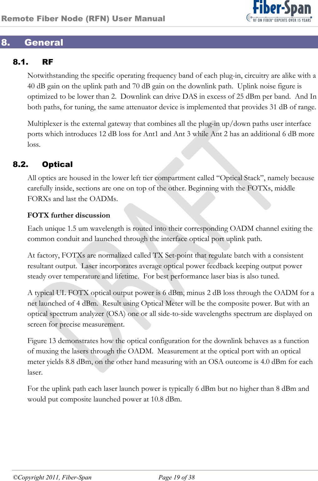 Remote Fiber Node (RFN) User Manual ©Copyright 2011, Fiber-Span  Page 19 of 38 8. General 8.1. RF Notwithstanding the specific operating frequency band of each plug-in, circuitry are alike with a 40 dB gain on the uplink path and 70 dB gain on the downlink path.  Uplink noise figure is optimized to be lower than 2.  Downlink can drive DAS in excess of 25 dBm per band.  And In both paths, for tuning, the same attenuator device is implemented that provides 31 dB of range. Multiplexer is the external gateway that combines all the plug-in up/down paths user interface ports which introduces 12 dB loss for Ant1 and Ant 3 while Ant 2 has an additional 6 dB more loss. 8.2. Optical All optics are housed in the lower left tier compartment called “Optical Stack”, namely because carefully inside, sections are one on top of the other. Beginning with the FOTXs, middle FORXs and last the OADMs. FOTX further discussion  Each unique 1.5 um wavelength is routed into their corresponding OADM channel exiting the common conduit and launched through the interface optical port uplink path. At factory, FOTXs are normalized called TX Set-point that regulate batch with a consistent resultant output.  Laser incorporates average optical power feedback keeping output power steady over temperature and lifetime.  For best performance laser bias is also tuned. A typical UL FOTX optical output power is 6 dBm, minus 2 dB loss through the OADM for a net launched of 4 dBm.  Result using Optical Meter will be the composite power. But with an optical spectrum analyzer (OSA) one or all side-to-side wavelengths spectrum are displayed on screen for precise measurement. Figure 13 demonstrates how the optical configuration for the downlink behaves as a function of muxing the lasers through the OADM.  Measurement at the optical port with an optical meter yields 8.8 dBm, on the other hand measuring with an OSA outcome is 4.0 dBm for each laser. For the uplink path each laser launch power is typically 6 dBm but no higher than 8 dBm and would put composite launched power at 10.8 dBm.  