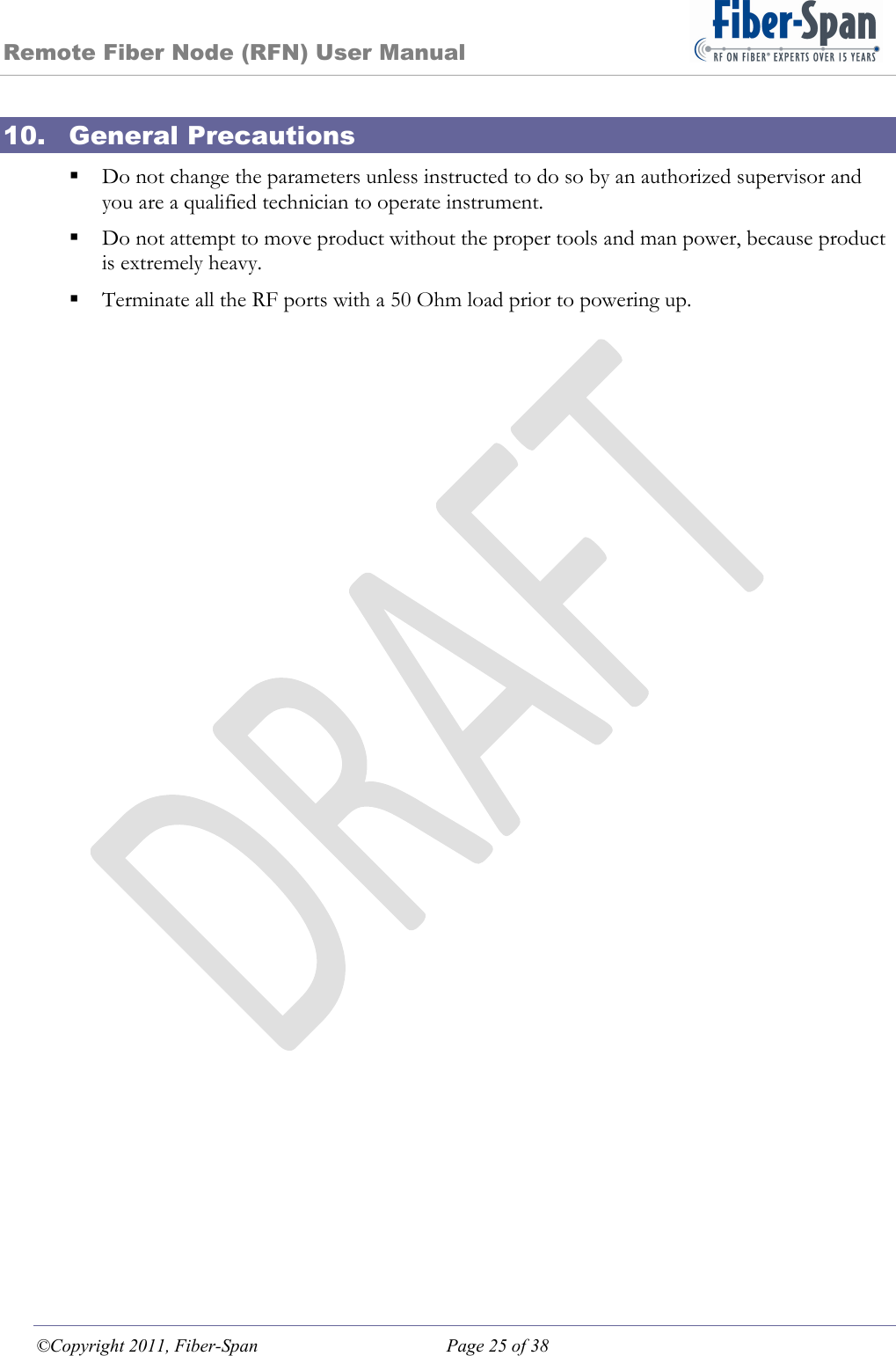 Remote Fiber Node (RFN) User Manual ©Copyright 2011, Fiber-Span  Page 25 of 38 10. General Precautions  Do not change the parameters unless instructed to do so by an authorized supervisor and you are a qualified technician to operate instrument.  Do not attempt to move product without the proper tools and man power, because product is extremely heavy.  Terminate all the RF ports with a 50 Ohm load prior to powering up. 