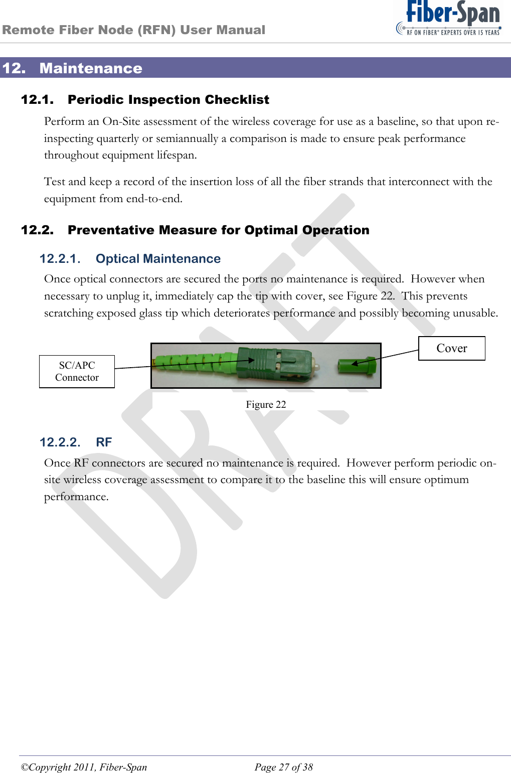 Remote Fiber Node (RFN) User Manual ©Copyright 2011, Fiber-Span  Page 27 of 38 12. Maintenance 12.1. Periodic Inspection Checklist Perform an On-Site assessment of the wireless coverage for use as a baseline, so that upon re-inspecting quarterly or semiannually a comparison is made to ensure peak performance throughout equipment lifespan. Test and keep a record of the insertion loss of all the fiber strands that interconnect with the equipment from end-to-end. 12.2. Preventative Measure for Optimal Operation 12.2.1. Optical Maintenance Once optical connectors are secured the ports no maintenance is required.  However when necessary to unplug it, immediately cap the tip with cover, see Figure 22.  This prevents scratching exposed glass tip which deteriorates performance and possibly becoming unusable.       12.2.2. RF Once RF connectors are secured no maintenance is required.  However perform periodic on-site wireless coverage assessment to compare it to the baseline this will ensure optimum performance. Figure 22 Cover SC/APC Connector 