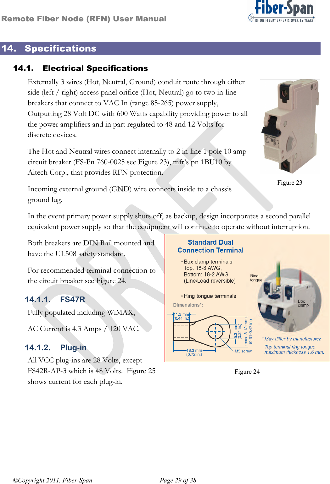 Remote Fiber Node (RFN) User Manual ©Copyright 2011, Fiber-Span  Page 29 of 38 Figure 23 Figure 24 14. Specifications 14.1. Electrical Specifications Externally 3 wires (Hot, Neutral, Ground) conduit route through either side (left / right) access panel orifice (Hot, Neutral) go to two in-line breakers that connect to VAC In (range 85-265) power supply, Outputting 28 Volt DC with 600 Watts capability providing power to all the power amplifiers and in part regulated to 48 and 12 Volts for discrete devices. The Hot and Neutral wires connect internally to 2 in-line 1 pole 10 amp circuit breaker (FS-Pn 760-0025 see Figure 23), mfr’s pn 1BU10 by Altech Corp., that provides RFN protection. Incoming external ground (GND) wire connects inside to a chassis ground lug. In the event primary power supply shuts off, as backup, design incorporates a second parallel equivalent power supply so that the equipment will continue to operate without interruption. Both breakers are DIN Rail mounted and have the UL508 safety standard.  For recommended terminal connection to the circuit breaker see Figure 24. 14.1.1. FS47R Fully populated including WiMAX, AC Current is 4.3 Amps / 120 VAC. 14.1.2. Plug-in All VCC plug-ins are 28 Volts, except FS42R-AP-3 which is 48 Volts.  Figure 25 shows current for each plug-in. 