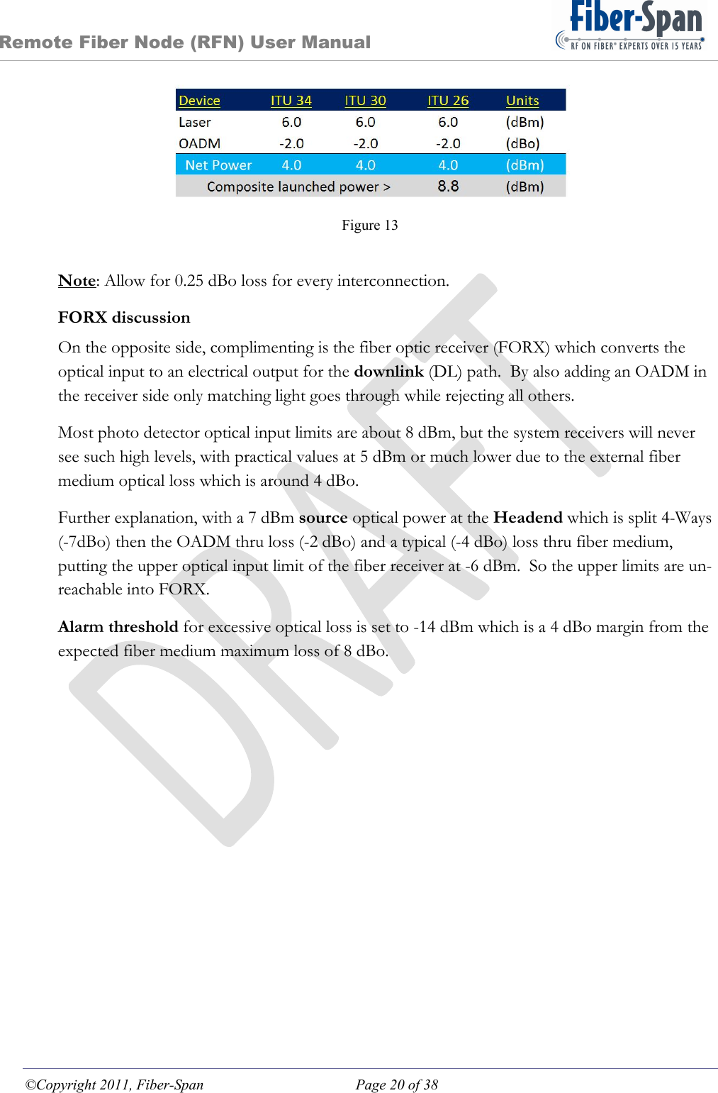 Remote Fiber Node (RFN) User Manual ©Copyright 2011, Fiber-Span  Page 20 of 38  Figure 13  Note: Allow for 0.25 dBo loss for every interconnection. FORX discussion On the opposite side, complimenting is the fiber optic receiver (FORX) which converts the optical input to an electrical output for the downlink (DL) path.  By also adding an OADM in the receiver side only matching light goes through while rejecting all others. Most photo detector optical input limits are about 8 dBm, but the system receivers will never see such high levels, with practical values at 5 dBm or much lower due to the external fiber medium optical loss which is around 4 dBo. Further explanation, with a 7 dBm source optical power at the Headend which is split 4-Ways (-7dBo) then the OADM thru loss (-2 dBo) and a typical (-4 dBo) loss thru fiber medium, putting the upper optical input limit of the fiber receiver at -6 dBm.  So the upper limits are un-reachable into FORX. Alarm threshold for excessive optical loss is set to -14 dBm which is a 4 dBo margin from the expected fiber medium maximum loss of 8 dBo.  