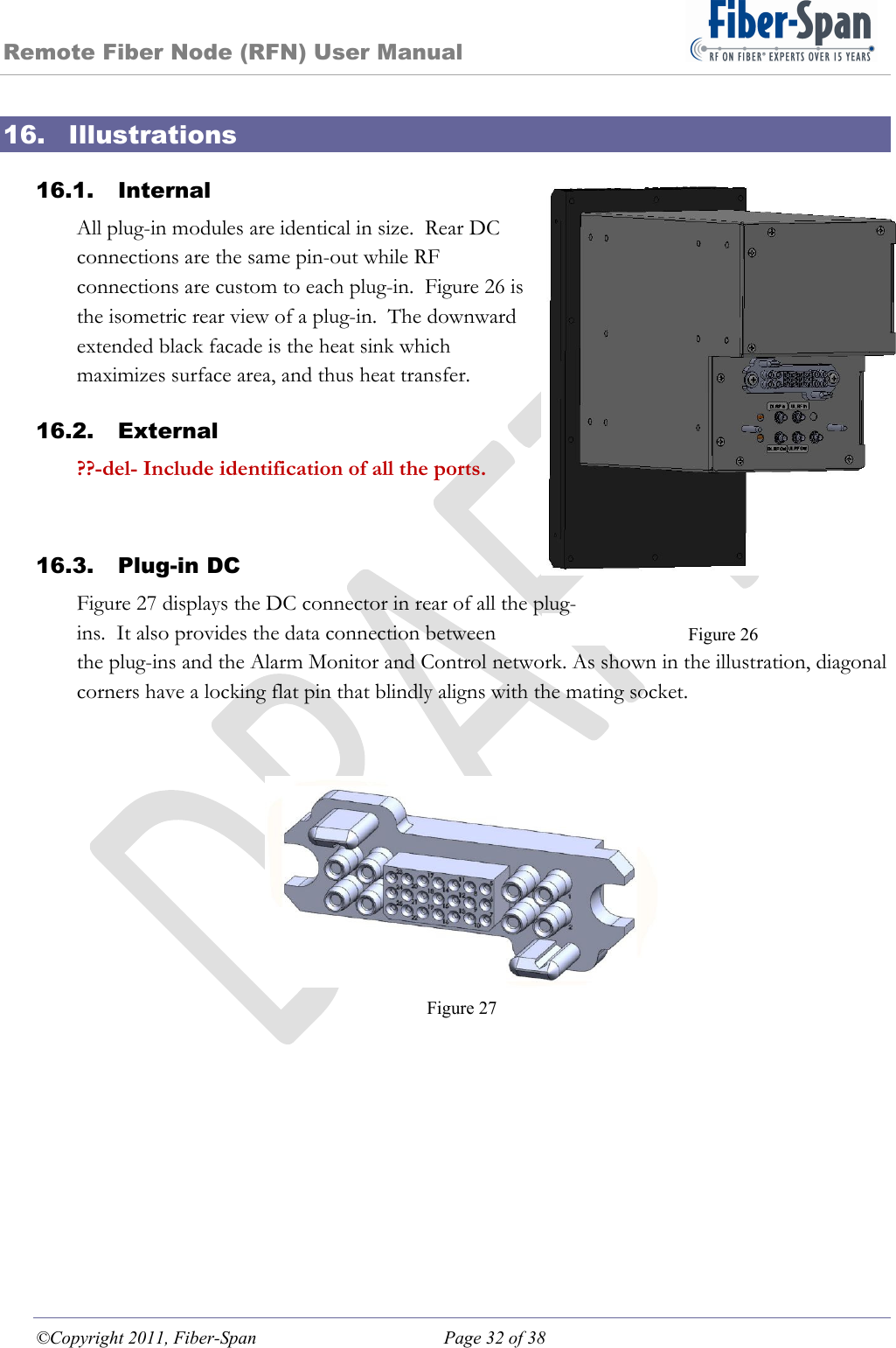 Remote Fiber Node (RFN) User Manual ©Copyright 2011, Fiber-Span  Page 32 of 38 Figure 26 16. Illustrations 16.1. Internal All plug-in modules are identical in size.  Rear DC connections are the same pin-out while RF connections are custom to each plug-in.  Figure 26 is the isometric rear view of a plug-in.  The downward extended black facade is the heat sink which maximizes surface area, and thus heat transfer. 16.2. External ??-del- Include identification of all the ports.  16.3. Plug-in DC Figure 27 displays the DC connector in rear of all the plug-ins.  It also provides the data connection between the plug-ins and the Alarm Monitor and Control network. As shown in the illustration, diagonal corners have a locking flat pin that blindly aligns with the mating socket.    Figure 27  