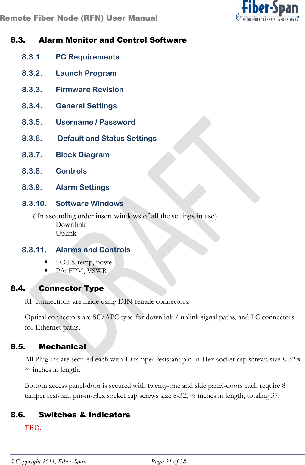 Remote Fiber Node (RFN) User Manual ©Copyright 2011, Fiber-Span  Page 21 of 38 8.3. Alarm Monitor and Control Software 8.3.1. PC Requirements 8.3.2. Launch Program 8.3.3. Firmware Revision 8.3.4. General Settings 8.3.5. Username / Password 8.3.6.  Default and Status Settings 8.3.7. Block Diagram 8.3.8. Controls 8.3.9. Alarm Settings 8.3.10. Software Windows ( In ascending order insert windows of all the settings in use) Downlink Uplink 8.3.11. Alarms and Controls  FOTX temp, power  PA: FPM, VSWR 8.4. Connector Type RF connections are made using DIN-female connectors. Optical connectors are SC/APC type for downlink / uplink signal paths, and LC connectors for Ethernet paths. 8.5. Mechanical All Plug-ins are secured each with 10 tamper resistant pin-in-Hex socket cap screws size 8-32 x ¾ inches in length. Bottom access panel-door is secured with twenty-one and side panel-doors each require 8 tamper resistant pin-in-Hex socket cap screws size 8-32, ½ inches in length, totaling 37. 8.6. Switches &amp; Indicators TBD. 