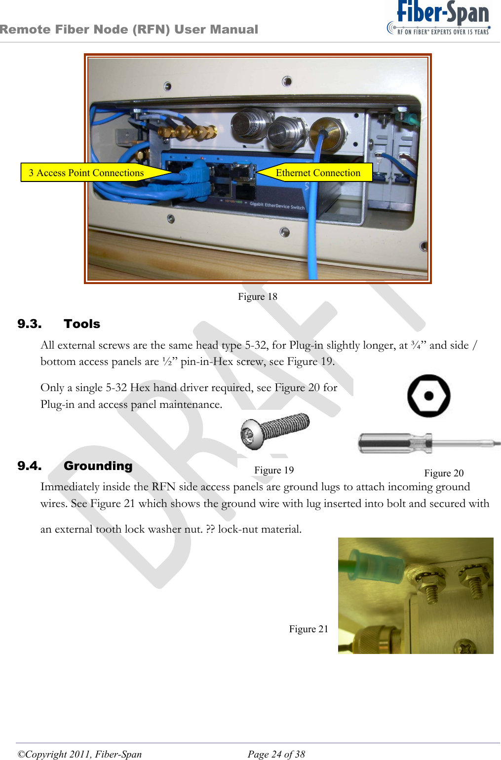 Remote Fiber Node (RFN) User Manual ©Copyright 2011, Fiber-Span  Page 24 of 38  Figure 18 9.3. Tools All external screws are the same head type 5-32, for Plug-in slightly longer, at ¾” and side / bottom access panels are ½” pin-in-Hex screw, see Figure 19. Only a single 5-32 Hex hand driver required, see Figure 20 for Plug-in and access panel maintenance.  9.4. Grounding Immediately inside the RFN side access panels are ground lugs to attach incoming ground wires. See Figure 21 which shows the ground wire with lug inserted into bolt and secured with  an external tooth lock washer nut. ?? lock-nut material.      Figure 21 Figure 20Figure 19Ethernet Connection3 Access Point Connections 