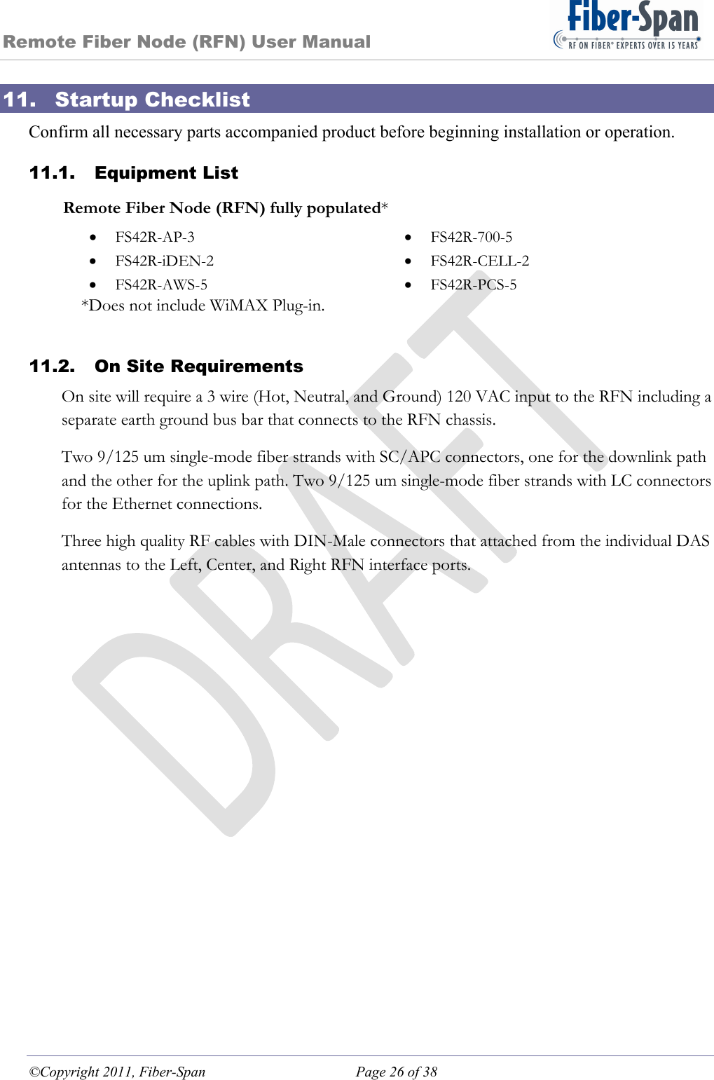 Remote Fiber Node (RFN) User Manual ©Copyright 2011, Fiber-Span  Page 26 of 38 11. Startup Checklist Confirm all necessary parts accompanied product before beginning installation or operation. 11.1. Equipment List Remote Fiber Node (RFN) fully populated*  FS42R-AP-3   FS42R-700-5  FS42R-iDEN-2   FS42R-CELL-2  FS42R-AWS-5   FS42R-PCS-5 *Does not include WiMAX Plug-in.  11.2. On Site Requirements On site will require a 3 wire (Hot, Neutral, and Ground) 120 VAC input to the RFN including a separate earth ground bus bar that connects to the RFN chassis. Two 9/125 um single-mode fiber strands with SC/APC connectors, one for the downlink path and the other for the uplink path. Two 9/125 um single-mode fiber strands with LC connectors for the Ethernet connections. Three high quality RF cables with DIN-Male connectors that attached from the individual DAS antennas to the Left, Center, and Right RFN interface ports. 