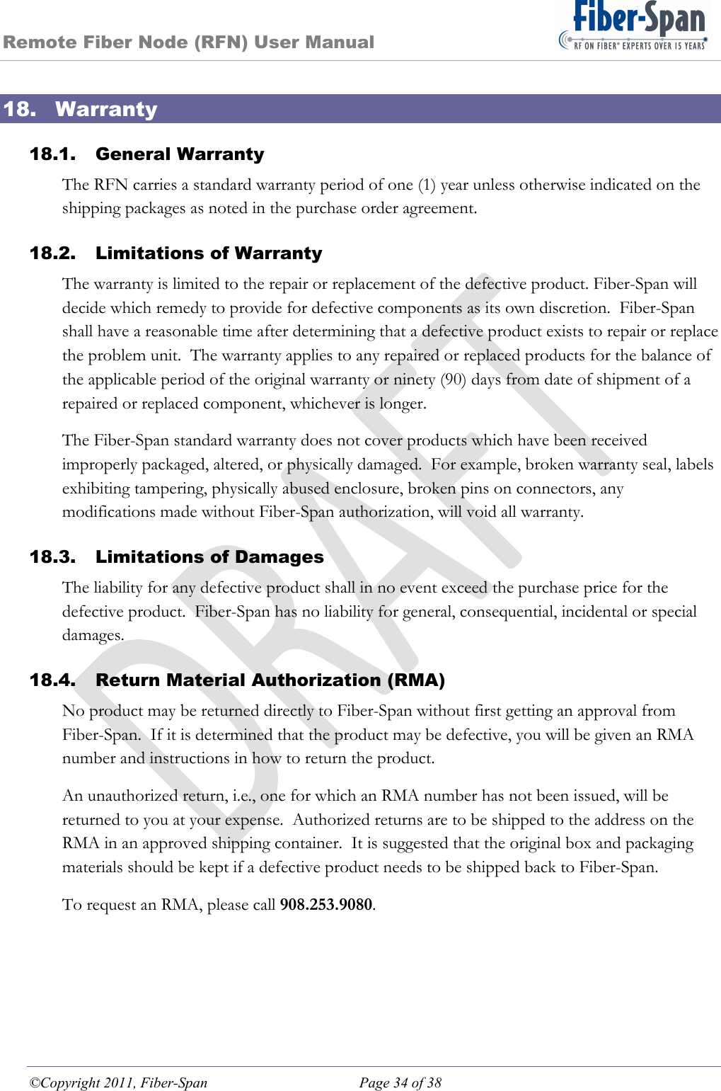 Remote Fiber Node (RFN) User Manual ©Copyright 2011, Fiber-Span  Page 34 of 38 18. Warranty 18.1. General Warranty The RFN carries a standard warranty period of one (1) year unless otherwise indicated on the shipping packages as noted in the purchase order agreement. 18.2. Limitations of Warranty The warranty is limited to the repair or replacement of the defective product. Fiber-Span will decide which remedy to provide for defective components as its own discretion.  Fiber-Span shall have a reasonable time after determining that a defective product exists to repair or replace the problem unit.  The warranty applies to any repaired or replaced products for the balance of the applicable period of the original warranty or ninety (90) days from date of shipment of a repaired or replaced component, whichever is longer. The Fiber-Span standard warranty does not cover products which have been received improperly packaged, altered, or physically damaged.  For example, broken warranty seal, labels exhibiting tampering, physically abused enclosure, broken pins on connectors, any modifications made without Fiber-Span authorization, will void all warranty. 18.3. Limitations of Damages The liability for any defective product shall in no event exceed the purchase price for the defective product.  Fiber-Span has no liability for general, consequential, incidental or special damages. 18.4. Return Material Authorization (RMA) No product may be returned directly to Fiber-Span without first getting an approval from Fiber-Span.  If it is determined that the product may be defective, you will be given an RMA number and instructions in how to return the product.   An unauthorized return, i.e., one for which an RMA number has not been issued, will be returned to you at your expense.  Authorized returns are to be shipped to the address on the RMA in an approved shipping container.  It is suggested that the original box and packaging materials should be kept if a defective product needs to be shipped back to Fiber-Span.   To request an RMA, please call 908.253.9080. 