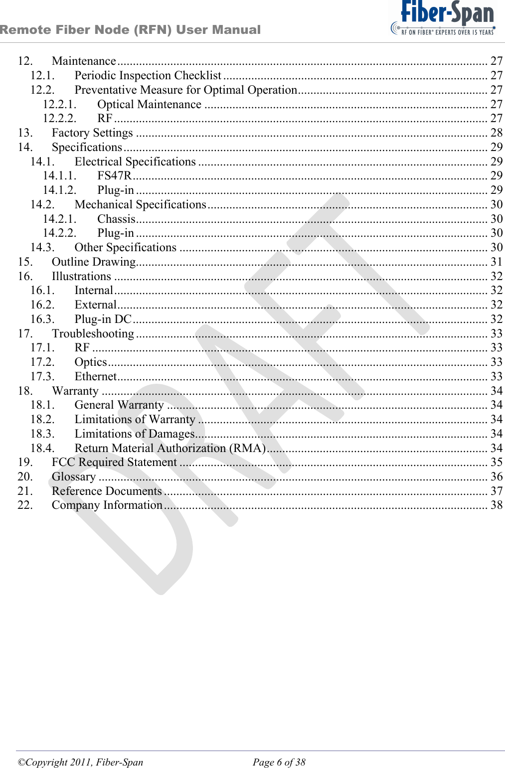 Remote Fiber Node (RFN) User Manual ©Copyright 2011, Fiber-Span  Page 6 of 38 12.Maintenance ....................................................................................................................... 2712.1.Periodic Inspection Checklist ..................................................................................... 2712.2.Preventative Measure for Optimal Operation ............................................................. 2712.2.1.Optical Maintenance ........................................................................................... 2712.2.2.RF ........................................................................................................................  2713.Factory Settings ................................................................................................................. 2814.Specifications ..................................................................................................................... 2914.1.Electrical Specifications ............................................................................................. 2914.1.1.FS47R ..................................................................................................................  2914.1.2.Plug-in ................................................................................................................. 2914.2.Mechanical Specifications .......................................................................................... 3014.2.1.Chassis .................................................................................................................  3014.2.2.Plug-in ................................................................................................................. 3014.3.Other Specifications ................................................................................................... 3015.Outline Drawing................................................................................................................. 3116.Illustrations ........................................................................................................................ 3216.1.Internal ........................................................................................................................ 3216.2.External ....................................................................................................................... 3216.3.Plug-in DC .................................................................................................................. 3217.Troubleshooting ................................................................................................................. 3317.1.RF ............................................................................................................................... 3317.2.Optics .......................................................................................................................... 3317.3.Ethernet ....................................................................................................................... 3318.Warranty ............................................................................................................................ 3418.1.General Warranty ....................................................................................................... 3418.2.Limitations of Warranty ............................................................................................. 3418.3.Limitations of Damages.............................................................................................. 3418.4.Return Material Authorization (RMA) ....................................................................... 3419.FCC Required Statement ................................................................................................... 3520.Glossary ............................................................................................................................. 3621.Reference Documents ........................................................................................................ 3722.Company Information ........................................................................................................ 38 