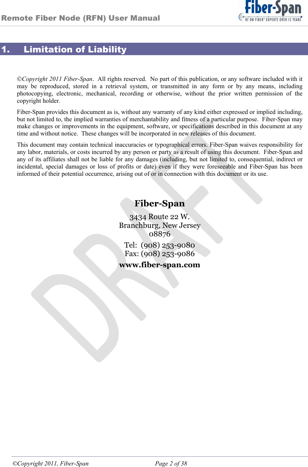 Remote Fiber Node (RFN) User Manual ©Copyright 2011, Fiber-Span  Page 2 of 38 1. Limitation of Liability  Copyright 2011 Fiber-Span.  All rights reserved.  No part of this publication, or any software included with it may be reproduced, stored in a retrieval system, or transmitted in any form or by any means, including photocopying, electronic, mechanical, recording or otherwise, without the prior written permission of the copyright holder. Fiber-Span provides this document as is, without any warranty of any kind either expressed or implied including, but not limited to, the implied warranties of merchantability and fitness of a particular purpose.  Fiber-Span may make changes or improvements in the equipment, software, or specifications described in this document at any time and without notice.  These changes will be incorporated in new releases of this document. This document may contain technical inaccuracies or typographical errors. Fiber-Span waives responsibility for any labor, materials, or costs incurred by any person or party as a result of using this document.  Fiber-Span and any of its affiliates shall not be liable for any damages (including, but not limited to, consequential, indirect or incidental, special damages or loss of profits or date) even if they were foreseeable and Fiber-Span has been informed of their potential occurrence, arising out of or in connection with this document or its use.   Fiber-Span 3434 Route 22 W. Branchburg, New Jersey 08876 Tel:  (908) 253-9080 Fax: (908) 253-9086 www.fiber-span.com        