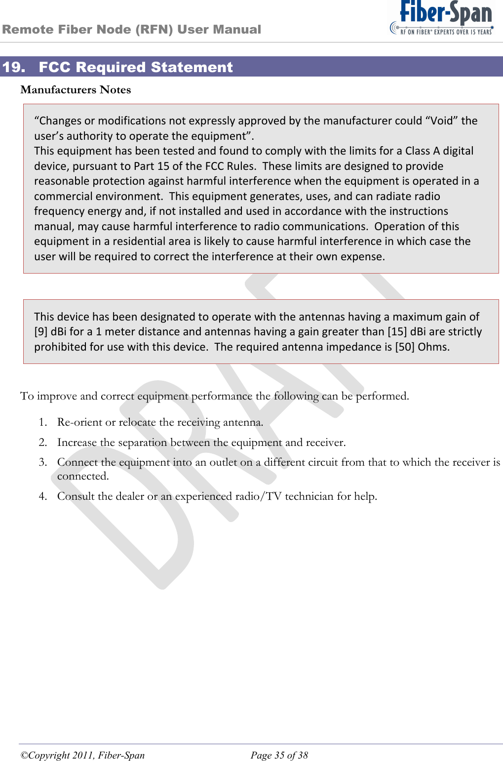 Remote Fiber Node (RFN) User Manual ©Copyright 2011, Fiber-Span  Page 35 of 38 19. FCC Required Statement Manufacturers Notes “Changesormodificationsnotexpresslyapprovedbythemanufacturercould“Void”theuser’sauthoritytooperatetheequipment”.ThisequipmenthasbeentestedandfoundtocomplywiththelimitsforaClassAdigitaldevice,pursuanttoPart15oftheFCCRules.Theselimitsaredesignedtoprovidereasonableprotectionagainstharmfulinterferencewhentheequipmentisoperatedinacommercialenvironment.Thisequipmentgenerates,uses,andcanradiateradiofrequencyenergyand,ifnotinstalledandusedinaccordancewiththeinstructionsmanual,maycauseharmfulinterferencetoradiocommunications.Operationofthisequipmentinaresidentialareaislikelytocauseharmfulinterferenceinwhichcasetheuserwillberequiredtocorrecttheinterferenceattheirownexpense. Thisdevicehasbeendesignatedtooperatewiththeantennashavingamaximumgainof[9]dBifora1meterdistanceandantennashavingagaingreaterthan[15]dBiarestrictlyprohibitedforusewiththisdevice.Therequiredantennaimpedanceis[50]Ohms. To improve and correct equipment performance the following can be performed. 1. Re-orient or relocate the receiving antenna. 2. Increase the separation between the equipment and receiver. 3. Connect the equipment into an outlet on a different circuit from that to which the receiver is connected. 4. Consult the dealer or an experienced radio/TV technician for help. 