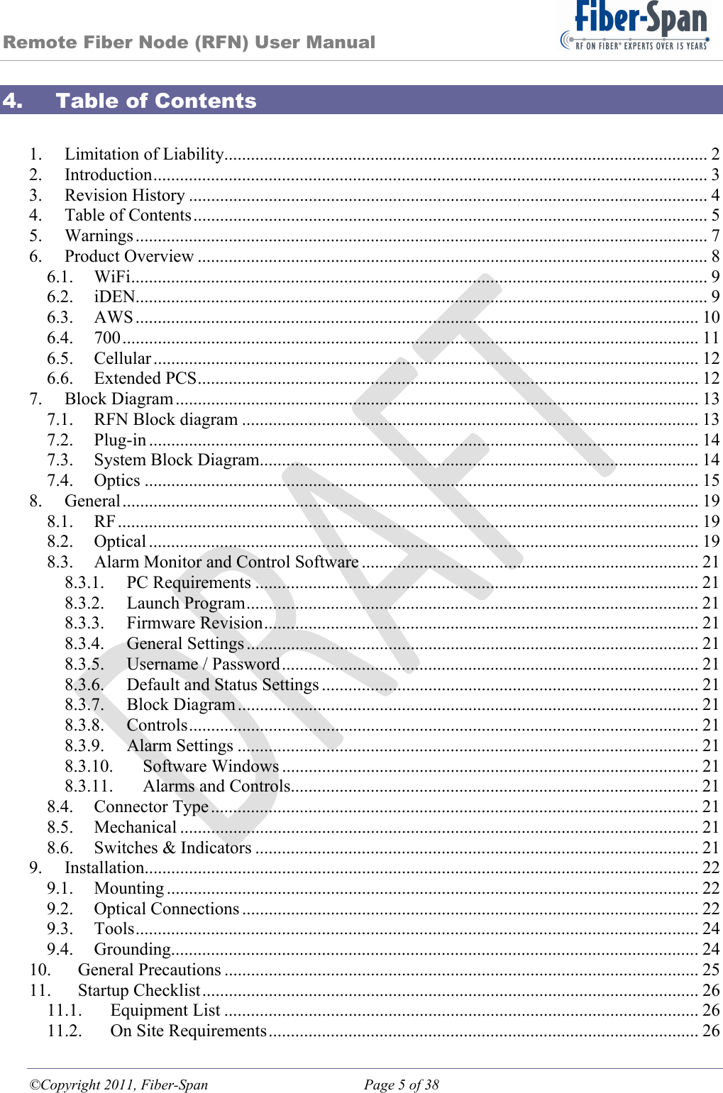 Remote Fiber Node (RFN) User Manual ©Copyright 2011, Fiber-Span  Page 5 of 38 4. Table of Contents  1.Limitation of Liability ............................................................................................................. 22.Introduction ............................................................................................................................. 33.Revision History ..................................................................................................................... 44.Table of Contents .................................................................................................................... 55.Warnings ................................................................................................................................. 76.Product Overview ................................................................................................................... 86.1.WiFi .................................................................................................................................. 96.2.iDEN................................................................................................................................. 96.3.AWS ............................................................................................................................... 106.4.700 .................................................................................................................................. 116.5.Cellular ........................................................................................................................... 126.6.Extended PCS ................................................................................................................. 127.Block Diagram ...................................................................................................................... 137.1.RFN Block diagram ....................................................................................................... 137.2.Plug-in ............................................................................................................................ 147.3.System Block Diagram................................................................................................... 147.4.Optics ............................................................................................................................. 158.General .................................................................................................................................. 198.1.RF ................................................................................................................................... 198.2.Optical ............................................................................................................................ 198.3.Alarm Monitor and Control Software ............................................................................ 218.3.1.PC Requirements .................................................................................................... 218.3.2.Launch Program ...................................................................................................... 218.3.3.Firmware Revision .................................................................................................. 218.3.4.General Settings ...................................................................................................... 218.3.5.Username / Password .............................................................................................. 218.3.6.Default and Status Settings ..................................................................................... 218.3.7.Block Diagram ........................................................................................................ 218.3.8.Controls ...................................................................................................................  218.3.9.Alarm Settings ........................................................................................................ 218.3.10.Software Windows .............................................................................................. 218.3.11.Alarms and Controls............................................................................................ 218.4.Connector Type .............................................................................................................. 218.5.Mechanical ..................................................................................................................... 218.6.Switches &amp; Indicators .................................................................................................... 219.Installation............................................................................................................................. 229.1.Mounting ........................................................................................................................ 229.2.Optical Connections ....................................................................................................... 229.3.Tools ............................................................................................................................... 249.4.Grounding....................................................................................................................... 2410.General Precautions ........................................................................................................... 2511.Startup Checklist ................................................................................................................ 2611.1.Equipment List ........................................................................................................... 2611.2.On Site Requirements ................................................................................................. 26