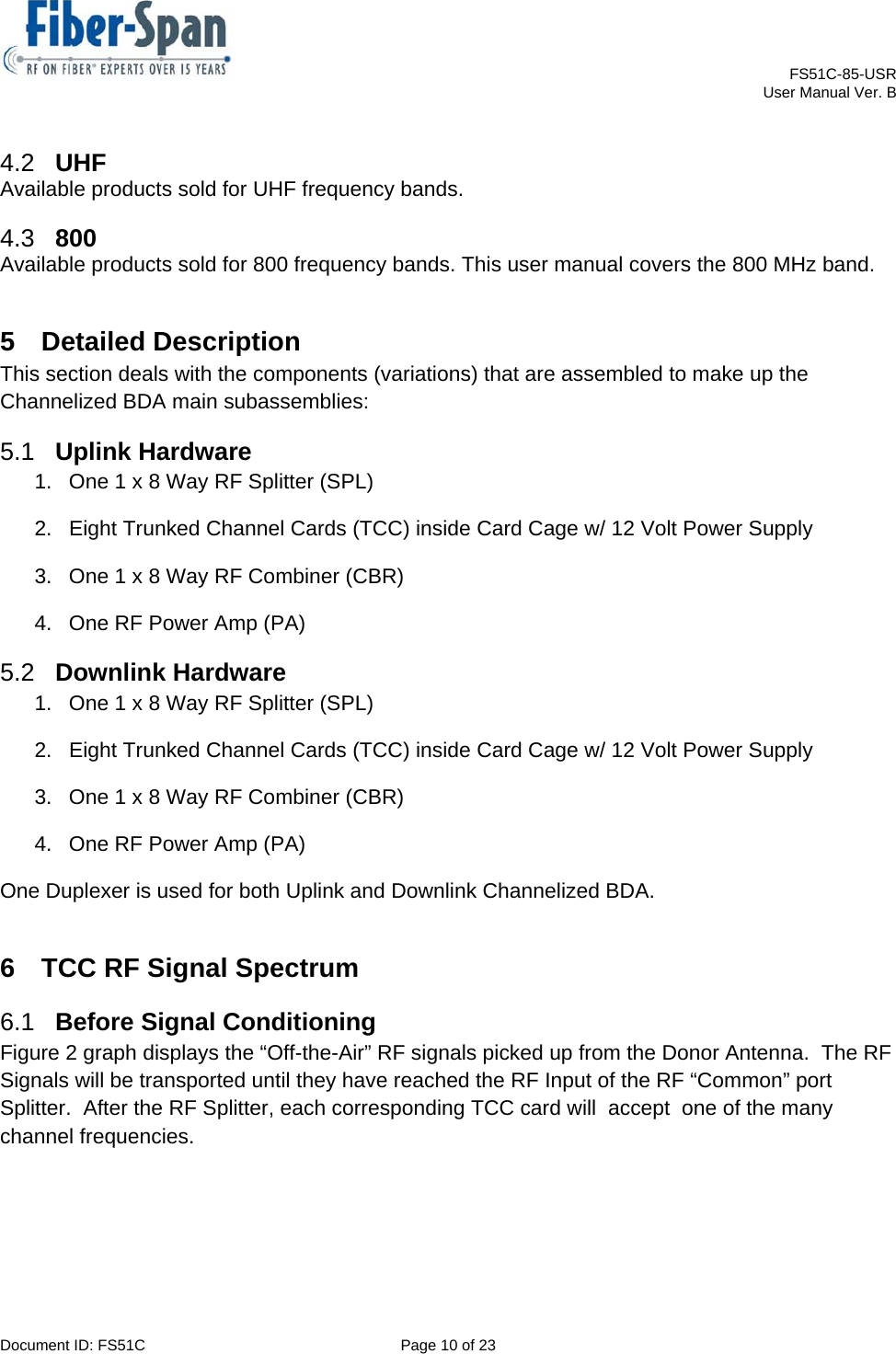    FS51C-85-USR     User Manual Ver. B  Document ID: FS51C  Page 10 of 23  4.2  UHF Available products sold for UHF frequency bands. 4.3  800 Available products sold for 800 frequency bands. This user manual covers the 800 MHz band. 5 Detailed Description This section deals with the components (variations) that are assembled to make up the Channelized BDA main subassemblies: 5.1  Uplink Hardware 1.  One 1 x 8 Way RF Splitter (SPL) 2.  Eight Trunked Channel Cards (TCC) inside Card Cage w/ 12 Volt Power Supply 3.  One 1 x 8 Way RF Combiner (CBR) 4.  One RF Power Amp (PA) 5.2  Downlink Hardware 1.  One 1 x 8 Way RF Splitter (SPL) 2.  Eight Trunked Channel Cards (TCC) inside Card Cage w/ 12 Volt Power Supply 3.  One 1 x 8 Way RF Combiner (CBR) 4.  One RF Power Amp (PA) One Duplexer is used for both Uplink and Downlink Channelized BDA. 6  TCC RF Signal Spectrum 6.1  Before Signal Conditioning Figure 2 graph displays the “Off-the-Air” RF signals picked up from the Donor Antenna.  The RF Signals will be transported until they have reached the RF Input of the RF “Common” port Splitter.  After the RF Splitter, each corresponding TCC card will  accept  one of the many channel frequencies. 