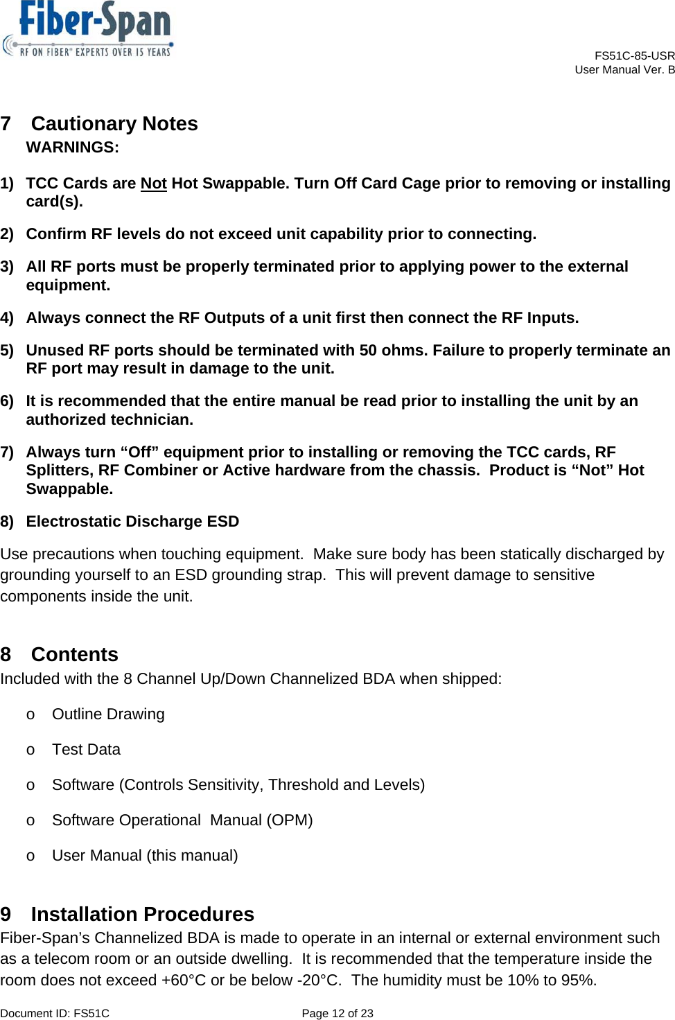    FS51C-85-USR     User Manual Ver. B  Document ID: FS51C  Page 12 of 23  7 Cautionary Notes WARNINGS:  1)  TCC Cards are Not Hot Swappable. Turn Off Card Cage prior to removing or installing card(s). 2)  Confirm RF levels do not exceed unit capability prior to connecting. 3)  All RF ports must be properly terminated prior to applying power to the external equipment. 4)  Always connect the RF Outputs of a unit first then connect the RF Inputs. 5)  Unused RF ports should be terminated with 50 ohms. Failure to properly terminate an RF port may result in damage to the unit. 6)  It is recommended that the entire manual be read prior to installing the unit by an authorized technician. 7)  Always turn “Off” equipment prior to installing or removing the TCC cards, RF Splitters, RF Combiner or Active hardware from the chassis.  Product is “Not” Hot Swappable. 8)  Electrostatic Discharge ESD Use precautions when touching equipment.  Make sure body has been statically discharged by grounding yourself to an ESD grounding strap.  This will prevent damage to sensitive components inside the unit. 8 Contents  Included with the 8 Channel Up/Down Channelized BDA when shipped: o Outline Drawing o Test Data o  Software (Controls Sensitivity, Threshold and Levels) o  Software Operational  Manual (OPM) o  User Manual (this manual) 9 Installation Procedures Fiber-Span’s Channelized BDA is made to operate in an internal or external environment such as a telecom room or an outside dwelling.  It is recommended that the temperature inside the room does not exceed +60°C or be below -20°C.  The humidity must be 10% to 95%. 