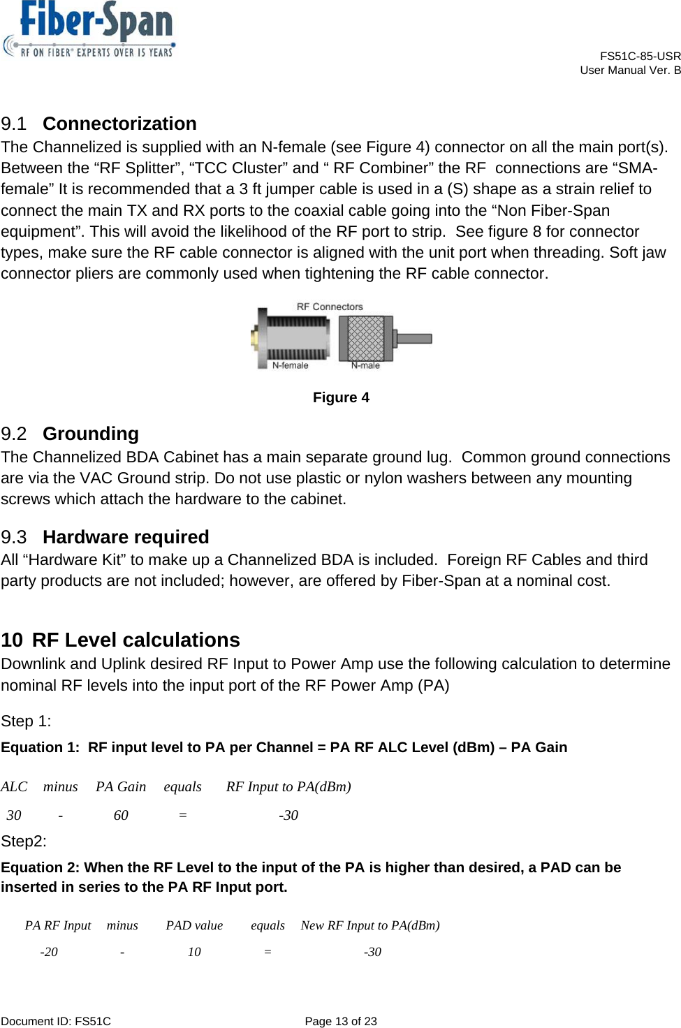    FS51C-85-USR     User Manual Ver. B  Document ID: FS51C  Page 13 of 23  9.1  Connectorization The Channelized is supplied with an N-female (see Figure 4) connector on all the main port(s).  Between the “RF Splitter”, “TCC Cluster” and “ RF Combiner” the RF  connections are “SMA-female” It is recommended that a 3 ft jumper cable is used in a (S) shape as a strain relief to connect the main TX and RX ports to the coaxial cable going into the “Non Fiber-Span equipment”. This will avoid the likelihood of the RF port to strip.  See figure 8 for connector types, make sure the RF cable connector is aligned with the unit port when threading. Soft jaw connector pliers are commonly used when tightening the RF cable connector.  Figure 4 9.2  Grounding The Channelized BDA Cabinet has a main separate ground lug.  Common ground connections are via the VAC Ground strip. Do not use plastic or nylon washers between any mounting screws which attach the hardware to the cabinet.                                                     9.3  Hardware required All “Hardware Kit” to make up a Channelized BDA is included.  Foreign RF Cables and third party products are not included; however, are offered by Fiber-Span at a nominal cost. 10 RF Level calculations Downlink and Uplink desired RF Input to Power Amp use the following calculation to determine nominal RF levels into the input port of the RF Power Amp (PA) Step 1:  Equation 1:  RF input level to PA per Channel = PA RF ALC Level (dBm) – PA Gain   Step2: Equation 2: When the RF Level to the input of the PA is higher than desired, a PAD can be inserted in series to the PA RF Input port. PA RF Input  minus  PAD value  equals  New RF Input to PA(dBm) -20 - 10 =  -30 ALC minus PA Gain equals  RF Input to PA(dBm) 30 -  60  =  -30 