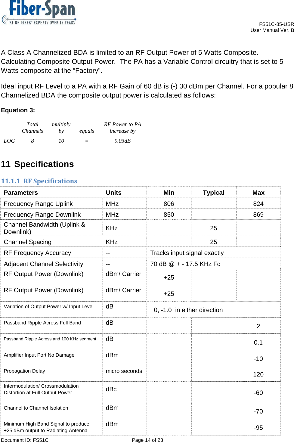    FS51C-85-USR     User Manual Ver. B  Document ID: FS51C  Page 14 of 23  A Class A Channelized BDA is limited to an RF Output Power of 5 Watts Composite. Calculating Composite Output Power.  The PA has a Variable Control circuitry that is set to 5 Watts composite at the “Factory”.  Ideal input RF Level to a PA with a RF Gain of 60 dB is (-) 30 dBm per Channel. For a popular 8 Channelized BDA the composite output power is calculated as follows: Equation 3: Total Channels  multiply by equals RF Power to PA increase by LOG 8  10  =  9.03dB 11 Specifications 11.1.1 RFSpecificationsParameters Units Min Typical Max Frequency Range Uplink  MHz  806    824 Frequency Range Downlink  MHz  850    869 Channel Bandwidth (Uplink &amp; Downlink)  KHz  25  Channel Spacing  KHz    25   RF Frequency Accuracy  --  Tracks input signal exactly Adjacent Channel Selectivity  --  70 dB @ + - 17.5 KHz Fc RF Output Power (Downlink)  dBm/ Carrier  +25    RF Output Power (Downlink)  dBm/ Carrier  +25    Variation of Output Power w/ Input Level dB  +0, -1.0  in either direction Passband Ripple Across Full Band  dB    2 Passband Ripple Across and 100 KHz segment dB    0.1 Amplifier Input Port No Damage  dBm    -10 Propagation Delay  micro seconds   120 Intermodulation/ Crossmodulation Distortion at Full Output Power  dBc    -60 Channel to Channel Isolation  dBm    -70 Minimum High Band Signal to produce +25 dBm output to Radiating Antenna  dBm    -95 