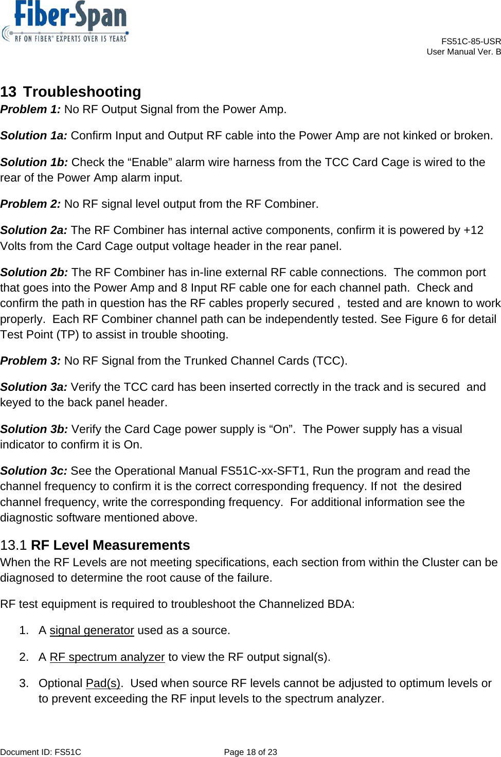    FS51C-85-USR     User Manual Ver. B  Document ID: FS51C  Page 18 of 23  13 Troubleshooting Problem 1: No RF Output Signal from the Power Amp. Solution 1a: Confirm Input and Output RF cable into the Power Amp are not kinked or broken. Solution 1b: Check the “Enable” alarm wire harness from the TCC Card Cage is wired to the rear of the Power Amp alarm input. Problem 2: No RF signal level output from the RF Combiner. Solution 2a: The RF Combiner has internal active components, confirm it is powered by +12 Volts from the Card Cage output voltage header in the rear panel. Solution 2b: The RF Combiner has in-line external RF cable connections.  The common port that goes into the Power Amp and 8 Input RF cable one for each channel path.  Check and confirm the path in question has the RF cables properly secured ,  tested and are known to work  properly.  Each RF Combiner channel path can be independently tested. See Figure 6 for detail Test Point (TP) to assist in trouble shooting. Problem 3: No RF Signal from the Trunked Channel Cards (TCC). Solution 3a: Verify the TCC card has been inserted correctly in the track and is secured  and keyed to the back panel header. Solution 3b: Verify the Card Cage power supply is “On”.  The Power supply has a visual indicator to confirm it is On. Solution 3c: See the Operational Manual FS51C-xx-SFT1, Run the program and read the channel frequency to confirm it is the correct corresponding frequency. If not  the desired channel frequency, write the corresponding frequency.  For additional information see the diagnostic software mentioned above. 13.1 RF Level Measurements When the RF Levels are not meeting specifications, each section from within the Cluster can be diagnosed to determine the root cause of the failure. RF test equipment is required to troubleshoot the Channelized BDA: 1.  A signal generator used as a source. 2.  A RF spectrum analyzer to view the RF output signal(s). 3. Optional Pad(s).  Used when source RF levels cannot be adjusted to optimum levels or to prevent exceeding the RF input levels to the spectrum analyzer. 