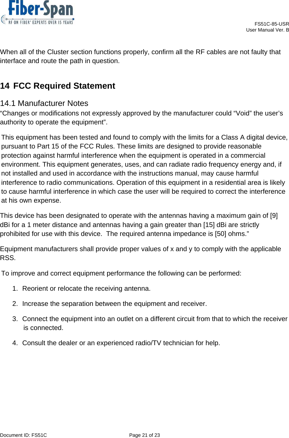    FS51C-85-USR     User Manual Ver. B  Document ID: FS51C  Page 21 of 23  When all of the Cluster section functions properly, confirm all the RF cables are not faulty that interface and route the path in question. 14 FCC Required Statement 14.1 Manufacturer Notes “Changes or modifications not expressly approved by the manufacturer could “Void” the user’s authority to operate the equipment”. This equipment has been tested and found to comply with the limits for a Class A digital device, pursuant to Part 15 of the FCC Rules. These limits are designed to provide reasonable protection against harmful interference when the equipment is operated in a commercial environment. This equipment generates, uses, and can radiate radio frequency energy and, if not installed and used in accordance with the instructions manual, may cause harmful interference to radio communications. Operation of this equipment in a residential area is likely to cause harmful interference in which case the user will be required to correct the interference at his own expense. This device has been designated to operate with the antennas having a maximum gain of [9] dBi for a 1 meter distance and antennas having a gain greater than [15] dBi are strictly prohibited for use with this device.  The required antenna impedance is [50] ohms.”  Equipment manufacturers shall provide proper values of x and y to comply with the applicable RSS. To improve and correct equipment performance the following can be performed: 1.  Reorient or relocate the receiving antenna. 2.  Increase the separation between the equipment and receiver. 3.  Connect the equipment into an outlet on a different circuit from that to which the receiver is connected. 4.  Consult the dealer or an experienced radio/TV technician for help. 