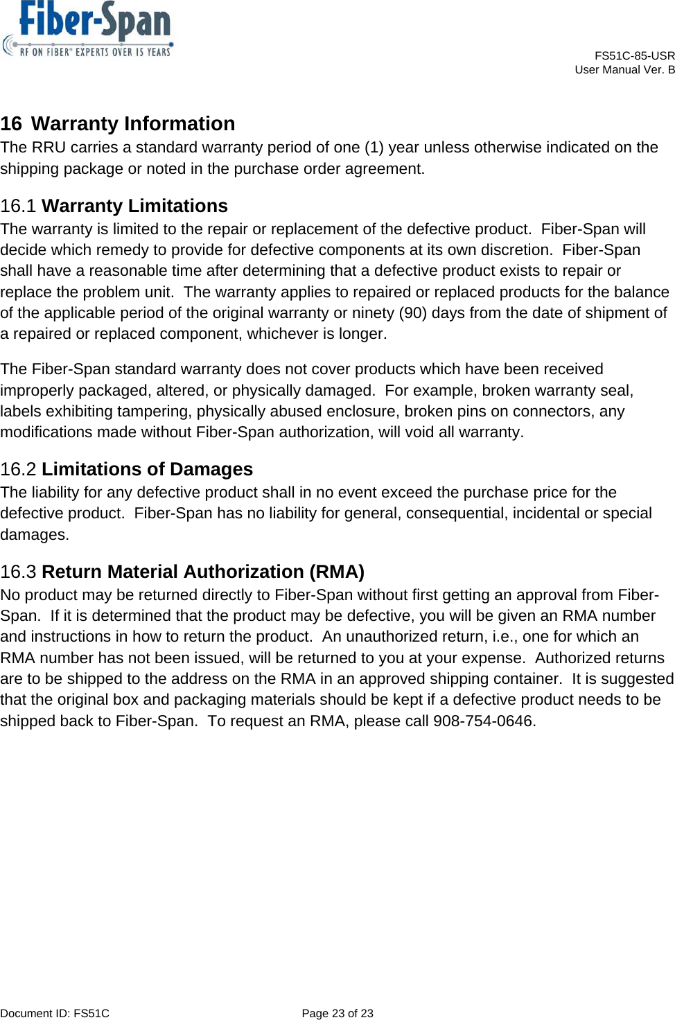    FS51C-85-USR     User Manual Ver. B  Document ID: FS51C  Page 23 of 23  16 Warranty Information The RRU carries a standard warranty period of one (1) year unless otherwise indicated on the shipping package or noted in the purchase order agreement. 16.1 Warranty Limitations The warranty is limited to the repair or replacement of the defective product.  Fiber-Span will decide which remedy to provide for defective components at its own discretion.  Fiber-Span shall have a reasonable time after determining that a defective product exists to repair or replace the problem unit.  The warranty applies to repaired or replaced products for the balance of the applicable period of the original warranty or ninety (90) days from the date of shipment of a repaired or replaced component, whichever is longer.   The Fiber-Span standard warranty does not cover products which have been received improperly packaged, altered, or physically damaged.  For example, broken warranty seal, labels exhibiting tampering, physically abused enclosure, broken pins on connectors, any modifications made without Fiber-Span authorization, will void all warranty. 16.2 Limitations of Damages The liability for any defective product shall in no event exceed the purchase price for the defective product.  Fiber-Span has no liability for general, consequential, incidental or special damages. 16.3 Return Material Authorization (RMA) No product may be returned directly to Fiber-Span without first getting an approval from Fiber-Span.  If it is determined that the product may be defective, you will be given an RMA number and instructions in how to return the product.  An unauthorized return, i.e., one for which an RMA number has not been issued, will be returned to you at your expense.  Authorized returns are to be shipped to the address on the RMA in an approved shipping container.  It is suggested that the original box and packaging materials should be kept if a defective product needs to be shipped back to Fiber-Span.  To request an RMA, please call 908-754-0646. 