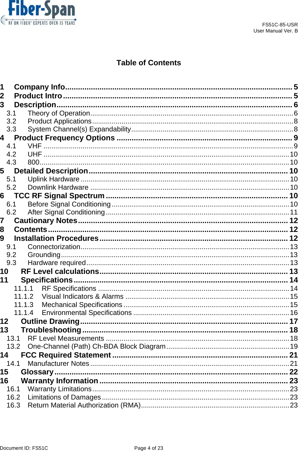    FS51C-85-USR     User Manual Ver. B  Document ID: FS51C  Page 4 of 23   Table of Contents  1Company Info .......................................................................................................... 52Product Intro ........................................................................................................... 53Description .............................................................................................................. 63.1Theory of Operation ........................................................................................................ 63.2Product Applications ....................................................................................................... 83.3System Channel(s) Expandability ................................................................................... 84Product Frequency Options .................................................................................. 94.1VHF ................................................................................................................................ 94.2UHF .............................................................................................................................. 104.3800 ................................................................................................................................ 105Detailed Description .............................................................................................  105.1Uplink Hardware ........................................................................................................... 105.2Downlink Hardware ...................................................................................................... 106TCC RF Signal Spectrum ..................................................................................... 106.1Before Signal Conditioning ........................................................................................... 106.2After Signal Conditioning .............................................................................................. 117Cautionary Notes ..................................................................................................  128Contents ................................................................................................................  129Installation Procedures ........................................................................................ 129.1Connectorization ...........................................................................................................  139.2Grounding ..................................................................................................................... 139.3Hardware  required ........................................................................................................ 1310RF Level calculations ........................................................................................ 1311Specifications .................................................................................................... 1411.1.1RF Specifications .................................................................................................. 1411.1.2Visual Indicators &amp; Alarms .................................................................................... 1511.1.3Mechanical Specifications ..................................................................................... 1511.1.4Environmental Specifications ................................................................................ 1612Outline Drawing ................................................................................................. 1713Troubleshooting ................................................................................................ 1813.1RF Level Measurements .............................................................................................. 1813.2One-Channel (Path) Ch-BDA Block Diagram ............................................................... 1914FCC Required Statement .................................................................................. 2114.1Manufacturer Notes ...................................................................................................... 2115Glossary ............................................................................................................. 2216Warranty Information ........................................................................................ 2316.1Warranty Limitations ..................................................................................................... 2316.2Limitations of Damages ................................................................................................ 2316.3Return Material Authorization (RMA) ............................................................................ 23 