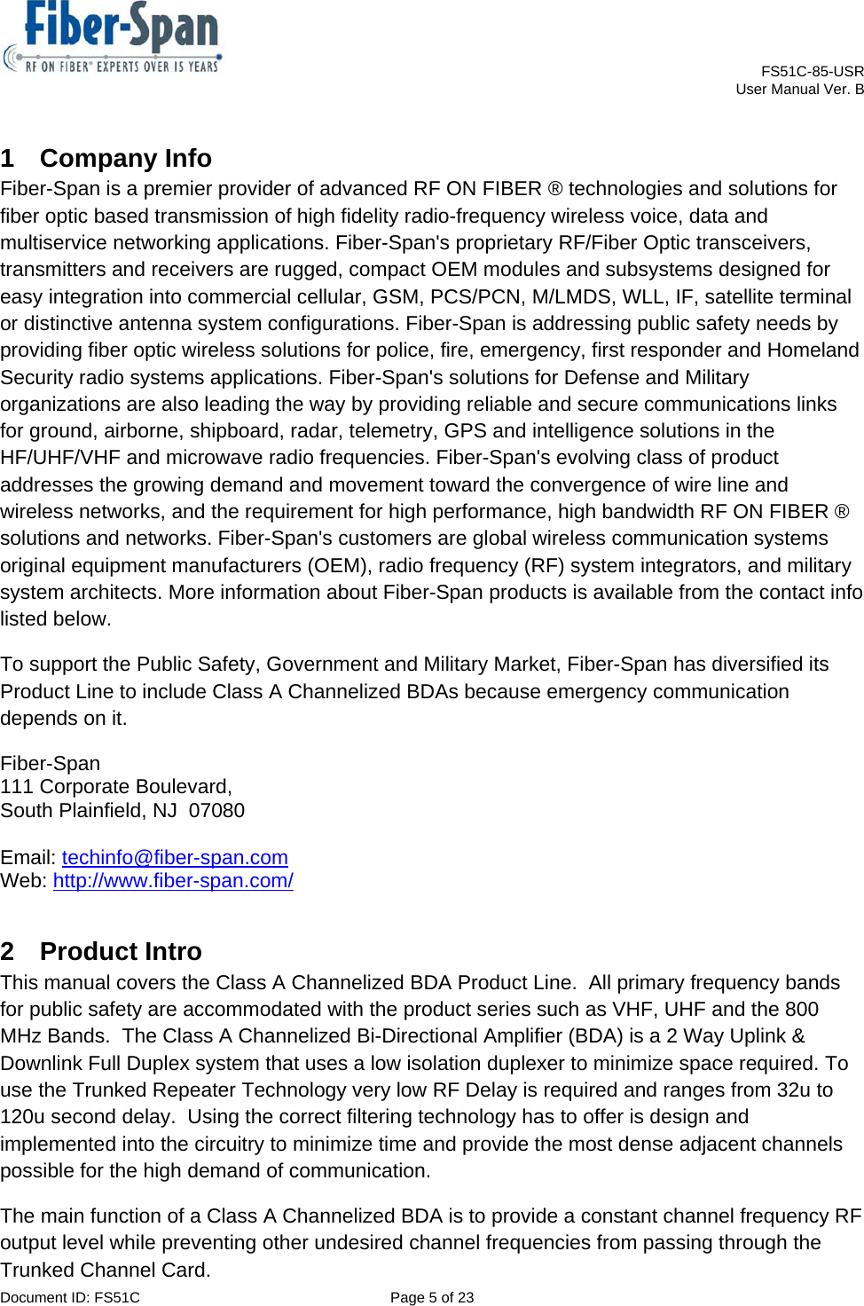    FS51C-85-USR     User Manual Ver. B  Document ID: FS51C  Page 5 of 23  1 Company Info Fiber-Span is a premier provider of advanced RF ON FIBER ® technologies and solutions for fiber optic based transmission of high fidelity radio-frequency wireless voice, data and multiservice networking applications. Fiber-Span&apos;s proprietary RF/Fiber Optic transceivers, transmitters and receivers are rugged, compact OEM modules and subsystems designed for easy integration into commercial cellular, GSM, PCS/PCN, M/LMDS, WLL, IF, satellite terminal or distinctive antenna system configurations. Fiber-Span is addressing public safety needs by providing fiber optic wireless solutions for police, fire, emergency, first responder and Homeland Security radio systems applications. Fiber-Span&apos;s solutions for Defense and Military organizations are also leading the way by providing reliable and secure communications links for ground, airborne, shipboard, radar, telemetry, GPS and intelligence solutions in the HF/UHF/VHF and microwave radio frequencies. Fiber-Span&apos;s evolving class of product addresses the growing demand and movement toward the convergence of wire line and wireless networks, and the requirement for high performance, high bandwidth RF ON FIBER ® solutions and networks. Fiber-Span&apos;s customers are global wireless communication systems original equipment manufacturers (OEM), radio frequency (RF) system integrators, and military system architects. More information about Fiber-Span products is available from the contact info listed below.  To support the Public Safety, Government and Military Market, Fiber-Span has diversified its Product Line to include Class A Channelized BDAs because emergency communication depends on it. Fiber-Span 111 Corporate Boulevard, South Plainfield, NJ  07080  Email: techinfo@fiber-span.com Web: http://www.fiber-span.com/ 2 Product Intro This manual covers the Class A Channelized BDA Product Line.  All primary frequency bands for public safety are accommodated with the product series such as VHF, UHF and the 800 MHz Bands.  The Class A Channelized Bi-Directional Amplifier (BDA) is a 2 Way Uplink &amp; Downlink Full Duplex system that uses a low isolation duplexer to minimize space required. To use the Trunked Repeater Technology very low RF Delay is required and ranges from 32u to 120u second delay.  Using the correct filtering technology has to offer is design and implemented into the circuitry to minimize time and provide the most dense adjacent channels possible for the high demand of communication. The main function of a Class A Channelized BDA is to provide a constant channel frequency RF output level while preventing other undesired channel frequencies from passing through the Trunked Channel Card. 