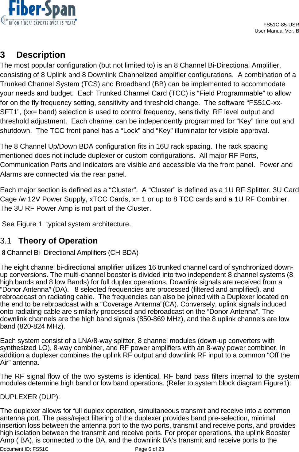    FS51C-85-USR     User Manual Ver. B  Document ID: FS51C  Page 6 of 23  3  Description The most popular configuration (but not limited to) is an 8 Channel Bi-Directional Amplifier, consisting of 8 Uplink and 8 Downlink Channelized amplifier configurations.  A combination of a Trunked Channel System (TCS) and Broadband (BB) can be implemented to accommodate your needs and budget.  Each Trunked Channel Card (TCC) is “Field Programmable” to allow for on the fly frequency setting, sensitivity and threshold change.  The software “FS51C-xx-SFT1”, (xx= band) selection is used to control frequency, sensitivity, RF level output and threshold adjustment.  Each channel can be independently programmed for “Key” time out and shutdown.  The TCC front panel has a “Lock” and “Key” illuminator for visible approval. The 8 Channel Up/Down BDA configuration fits in 16U rack spacing. The rack spacing mentioned does not include duplexer or custom configurations.  All major RF Ports, Communication Ports and Indicators are visible and accessible via the front panel.  Power and Alarms are connected via the rear panel. Each major section is defined as a “Cluster”.  A “Cluster” is defined as a 1U RF Splitter, 3U Card Cage /w 12V Power Supply, xTCC Cards, x= 1 or up to 8 TCC cards and a 1U RF Combiner.  The 3U RF Power Amp is not part of the Cluster.  See Figure 1  typical system architecture. 3.1  Theory of Operation  8 Channel Bi- Directional Amplifiers (CH-BDA) The eight channel bi-directional amplifier utilizes 16 trunked channel card of synchronized down-up conversions. The multi-channel booster is divided into two independent 8 channel systems (8 high bands and 8 low Bands) for full duplex operations. Downlink signals are received from a “Donor Antenna” (DA).   8 selected frequencies are processed (filtered and amplified), and rebroadcast on radiating cable.  The frequencies can also be joined with a Duplexer located on the end to be rebroadcast with a “Coverage Antenna”(CA). Conversely, uplink signals induced onto radiating cable are similarly processed and rebroadcast on the “Donor Antenna”. The downlink channels are the high band signals (850-869 MHz), and the 8 uplink channels are low band (820-824 MHz).  Each system consist of a LNA/8-way splitter, 8 channel modules (down-up converters with synthesized LO), 8-way combiner, and RF power amplifiers with an 8-way power combiner. In addition a duplexer combines the uplink RF output and downlink RF input to a common “Off the Air” antenna.  The RF signal flow of the two systems is identical. RF band pass filters internal to the system modules determine high band or low band operations. (Refer to system block diagram Figure1):  DUPLEXER (DUP):  The duplexer allows for full duplex operation, simultaneous transmit and receive into a common antenna port. The pass/reject filtering of the duplexer provides band pre-selection, minimal insertion loss between the antenna port to the two ports, transmit and receive ports, and provides high isolation between the transmit and receive ports. For proper operations, the uplink Booster Amp ( BA), is connected to the DA, and the downlink BA’s transmit and receive ports to the 