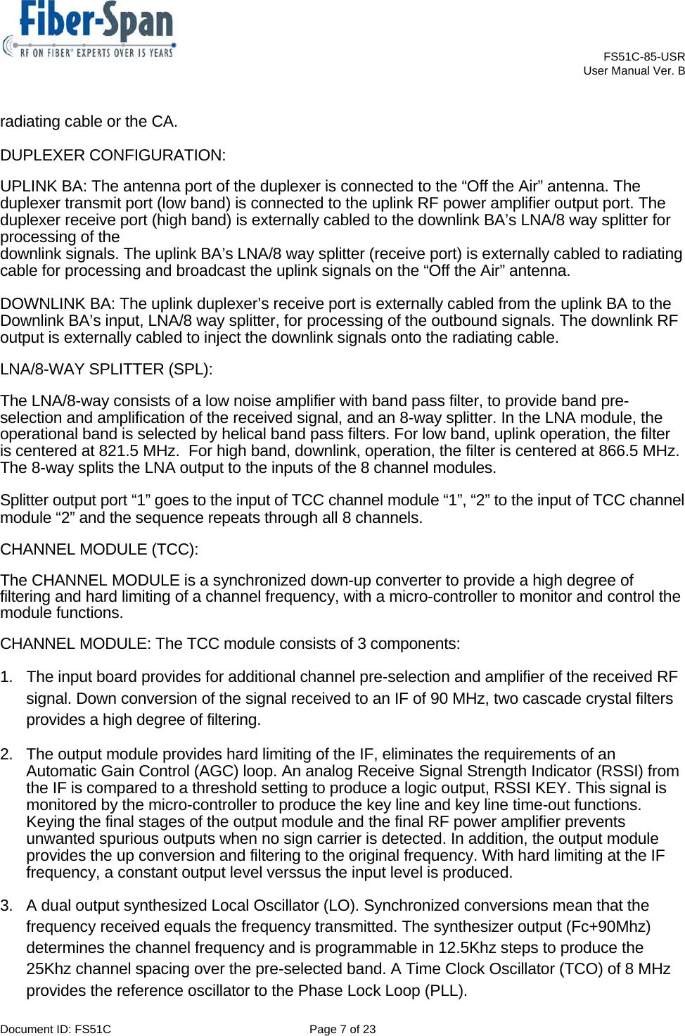    FS51C-85-USR     User Manual Ver. B  Document ID: FS51C  Page 7 of 23  radiating cable or the CA.  DUPLEXER CONFIGURATION:  UPLINK BA: The antenna port of the duplexer is connected to the “Off the Air” antenna. The duplexer transmit port (low band) is connected to the uplink RF power amplifier output port. The duplexer receive port (high band) is externally cabled to the downlink BA’s LNA/8 way splitter for processing of the  downlink signals. The uplink BA’s LNA/8 way splitter (receive port) is externally cabled to radiating cable for processing and broadcast the uplink signals on the “Off the Air” antenna.  DOWNLINK BA: The uplink duplexer’s receive port is externally cabled from the uplink BA to the Downlink BA’s input, LNA/8 way splitter, for processing of the outbound signals. The downlink RF output is externally cabled to inject the downlink signals onto the radiating cable.  LNA/8-WAY SPLITTER (SPL):  The LNA/8-way consists of a low noise amplifier with band pass filter, to provide band pre-selection and amplification of the received signal, and an 8-way splitter. In the LNA module, the operational band is selected by helical band pass filters. For low band, uplink operation, the filter is centered at 821.5 MHz.  For high band, downlink, operation, the filter is centered at 866.5 MHz. The 8-way splits the LNA output to the inputs of the 8 channel modules.  Splitter output port “1” goes to the input of TCC channel module “1”, “2” to the input of TCC channel module “2” and the sequence repeats through all 8 channels.  CHANNEL MODULE (TCC):  The CHANNEL MODULE is a synchronized down-up converter to provide a high degree of filtering and hard limiting of a channel frequency, with a micro-controller to monitor and control the module functions.  CHANNEL MODULE: The TCC module consists of 3 components:  1.  The input board provides for additional channel pre-selection and amplifier of the received RF signal. Down conversion of the signal received to an IF of 90 MHz, two cascade crystal filters provides a high degree of filtering. 2.  The output module provides hard limiting of the IF, eliminates the requirements of an Automatic Gain Control (AGC) loop. An analog Receive Signal Strength Indicator (RSSI) from the IF is compared to a threshold setting to produce a logic output, RSSI KEY. This signal is monitored by the micro-controller to produce the key line and key line time-out functions. Keying the final stages of the output module and the final RF power amplifier prevents unwanted spurious outputs when no sign carrier is detected. In addition, the output module provides the up conversion and filtering to the original frequency. With hard limiting at the IF frequency, a constant output level verssus the input level is produced.  3.  A dual output synthesized Local Oscillator (LO). Synchronized conversions mean that the frequency received equals the frequency transmitted. The synthesizer output (Fc+90Mhz) determines the channel frequency and is programmable in 12.5Khz steps to produce the 25Khz channel spacing over the pre-selected band. A Time Clock Oscillator (TCO) of 8 MHz provides the reference oscillator to the Phase Lock Loop (PLL). 