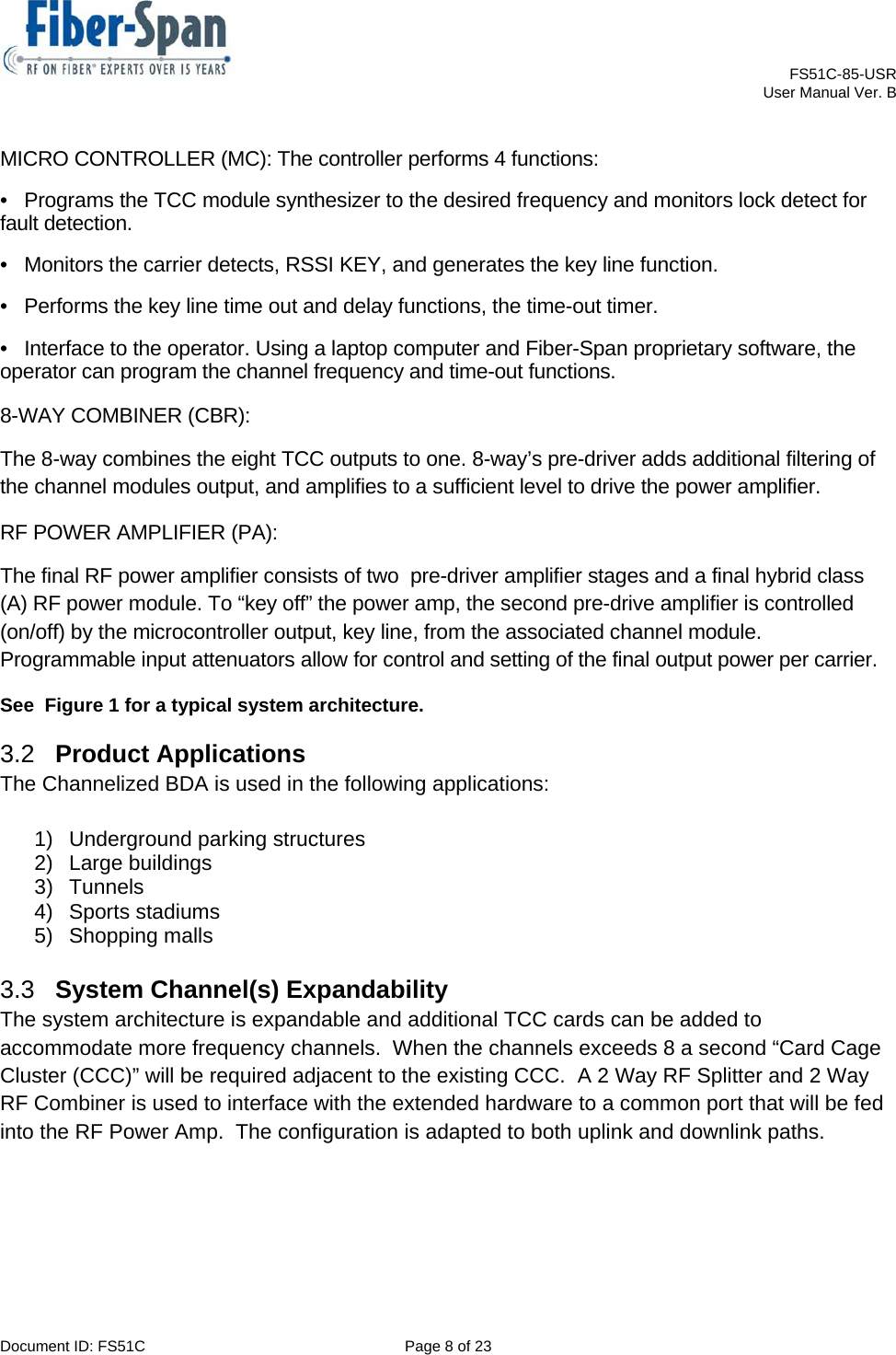    FS51C-85-USR     User Manual Ver. B  Document ID: FS51C  Page 8 of 23  MICRO CONTROLLER (MC): The controller performs 4 functions:  •   Programs the TCC module synthesizer to the desired frequency and monitors lock detect for fault detection.  •   Monitors the carrier detects, RSSI KEY, and generates the key line function.  •   Performs the key line time out and delay functions, the time-out timer.  •   Interface to the operator. Using a laptop computer and Fiber-Span proprietary software, the operator can program the channel frequency and time-out functions.  8-WAY COMBINER (CBR):  The 8-way combines the eight TCC outputs to one. 8-way’s pre-driver adds additional filtering of the channel modules output, and amplifies to a sufficient level to drive the power amplifier. RF POWER AMPLIFIER (PA):  The final RF power amplifier consists of two  pre-driver amplifier stages and a final hybrid class (A) RF power module. To “key off” the power amp, the second pre-drive amplifier is controlled (on/off) by the microcontroller output, key line, from the associated channel module. Programmable input attenuators allow for control and setting of the final output power per carrier. See  Figure 1 for a typical system architecture. 3.2  Product Applications  The Channelized BDA is used in the following applications: 1)  Underground parking structures  2)  Large buildings  3) Tunnels  4)  Sports stadiums  5) Shopping malls  3.3  System Channel(s) Expandability The system architecture is expandable and additional TCC cards can be added to accommodate more frequency channels.  When the channels exceeds 8 a second “Card Cage Cluster (CCC)” will be required adjacent to the existing CCC.  A 2 Way RF Splitter and 2 Way RF Combiner is used to interface with the extended hardware to a common port that will be fed into the RF Power Amp.  The configuration is adapted to both uplink and downlink paths.    