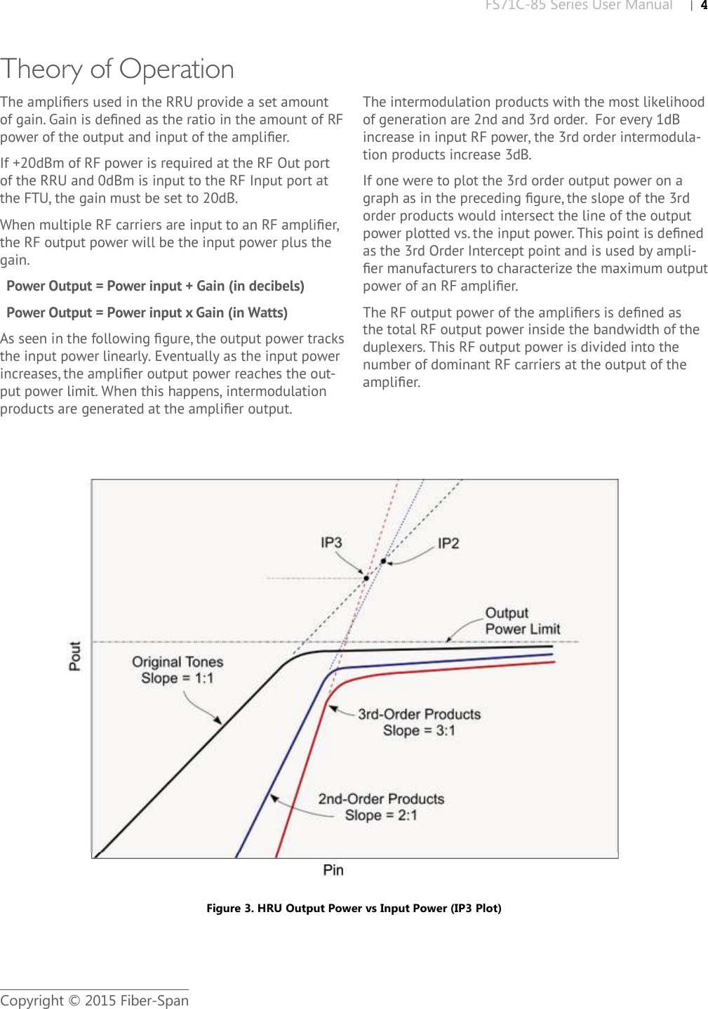 FS71C-85 Series User Manual |   4Copyright © 2015 Fiber-SpanTheory of Operation The ampliﬁ ers used in the RRU provide a set amount of gain. Gain is deﬁ ned as the ratio in the amount of RF power of the output and input of the ampliﬁ er. If +20dBm of RF power is required at the RF Out port of the RRU and 0dBm is input to the RF Input port at the FTU, the gain must be set to 20dB.When multiple RF carriers are input to an RF ampliﬁ er, the RF output power will be the input power plus the gain.Power Output = Power input + Gain (in decibels)Power Output = Power input x Gain (in Watts)As seen in the following ﬁ gure, the output power tracks the input power linearly. Eventually as the input power increases, the ampliﬁ er output power reaches the out-put power limit. When this happens, intermodulation products are generated at the ampliﬁ er output. The intermodulation products with the most likelihood of generation are 2nd and 3rd order.  For every 1dB increase in input RF power, the 3rd order intermodula-tion products increase 3dB. If one were to plot the 3rd order output power on a graph as in the preceding ﬁ gure, the slope of the 3rd order products would intersect the line of the output power plotted vs. the input power. This point is deﬁ ned as the 3rd Order Intercept point and is used by ampli-ﬁ er manufacturers to characterize the maximum output power of an RF ampliﬁ er.The RF output power of the ampliﬁ ers is deﬁ ned as the total RF output power inside the bandwidth of the duplexers. This RF output power is divided into the number of dominant RF carriers at the output of the ampliﬁ er.Figure 3. HRU Output Power vs Input Power (IP3 Plot)