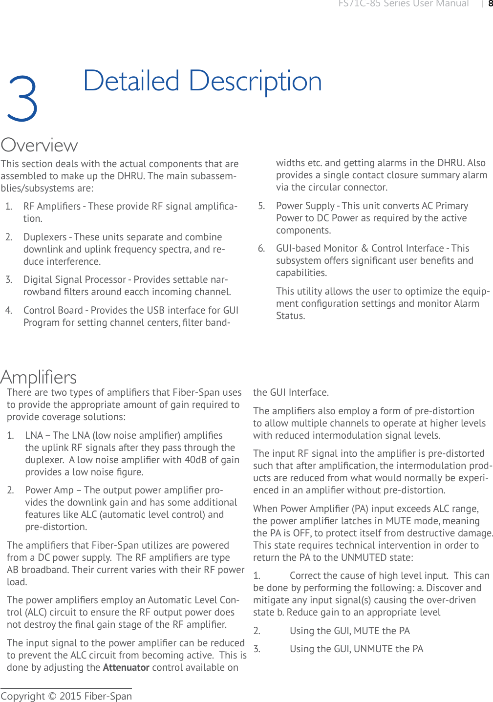 FS71C-85 Series User Manual |   8Copyright © 2015 Fiber-Span3Detailed DescriptionThis section deals with the actual components that are assembled to make up the DHRU. The main subassem-blies/subsystems are:1.  RF Ampliﬁ ers - These provide RF signal ampliﬁ ca-tion.2.  Duplexers - These units separate and combine downlink and uplink frequency spectra, and re-duce interference.3.  Digital Signal Processor - Provides settable nar-rowband ﬁ lters around eacch incoming channel.4.  Control Board - Provides the USB interface for GUI Program for setting channel centers, ﬁ lter band-OverviewAmpli ersThere are two types of ampliﬁ ers that Fiber-Span uses to provide the appropriate amount of gain required to provide coverage solutions:1.  LNA – The LNA (low noise ampliﬁ er) ampliﬁ es the uplink RF signals after they pass through the duplexer.  A low noise ampliﬁ er with 40dB of gain provides a low noise ﬁ gure.2.  Power Amp – The output power ampliﬁ er pro-vides the downlink gain and has some additional features like ALC (automatic level control) and pre-distortion.The ampliﬁ ers that Fiber-Span utilizes are powered from a DC power supply.  The RF ampliﬁ ers are type AB broadband. Their current varies with their RF power load.   The power ampliﬁ ers employ an Automatic Level Con-trol (ALC) circuit to ensure the RF output power does not destroy the ﬁ nal gain stage of the RF ampliﬁ er.  The input signal to the power ampliﬁ er can be reduced to prevent the ALC circuit from becoming active.  This is done by adjusting the Attenuator control available on the GUI Interface.The ampliﬁ ers also employ a form of pre-distortion to allow multiple channels to operate at higher levels with reduced intermodulation signal levels.  The input RF signal into the ampliﬁ er is pre-distorted such that after ampliﬁ cation, the intermodulation prod-ucts are reduced from what would normally be experi-enced in an ampliﬁ er without pre-distortion.When Power Ampliﬁ er (PA) input exceeds ALC range, the power ampliﬁ er latches in MUTE mode, meaning the PA is OFF, to protect itself from destructive damage.  This state requires technical intervention in order to return the PA to the UNMUTED state:1.  Correct the cause of high level input.  This can be done by performing the following: a. Discover and mitigate any input signal(s) causing the over-driven state b. Reduce gain to an appropriate level 2.  Using the GUI, MUTE the PA 3.  Using the GUI, UNMUTE the PAwidths etc. and getting alarms in the DHRU. Also provides a single contact closure summary alarm via the circular connector.5.  Power Supply - This unit converts AC Primary Power to DC Power as required by the active components.6.  GUI-based Monitor &amp; Control Interface - This subsystem offers signiﬁ cant user beneﬁ ts and capabilities. This utility allows the user to optimize the equip-ment conﬁ guration settings and monitor Alarm Status.