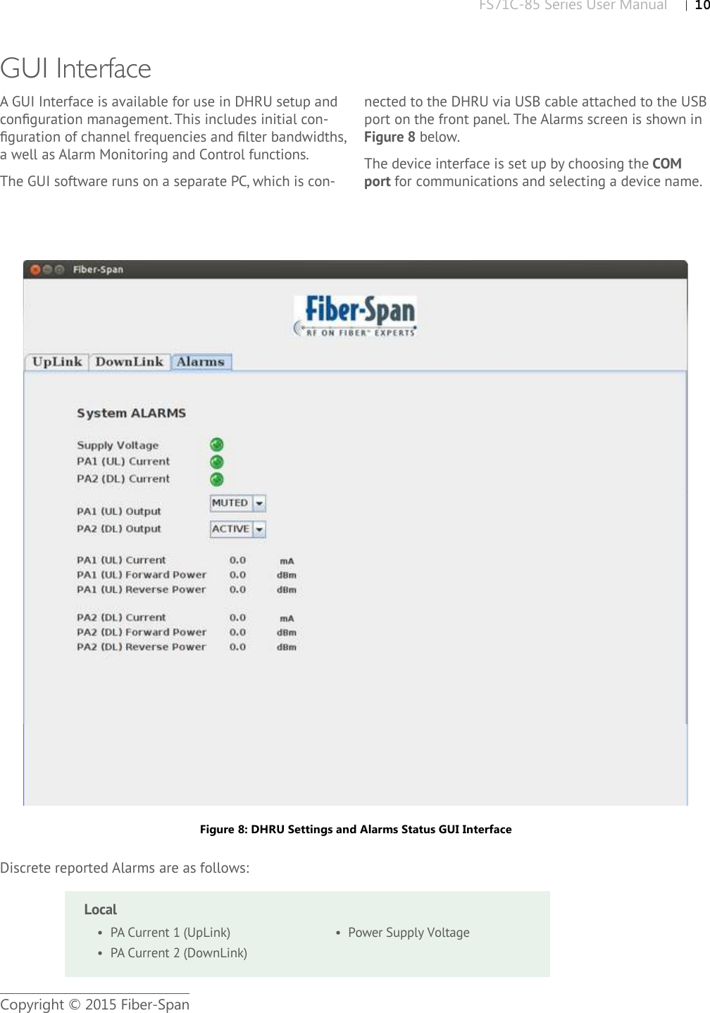 FS71C-85 Series User Manual |   10Copyright © 2015 Fiber-SpanFigure 8: DHRU Settings and Alarms Status GUI InterfaceGUI InterfaceA GUI Interface is available for use in DHRU setup and conﬁ guration management. This includes initial con-ﬁ guration of channel frequencies and ﬁ lter bandwidths, a well as Alarm Monitoring and Control functions. The GUI software runs on a separate PC, which is con-nected to the DHRU via USB cable attached to the USB port on the front panel. The Alarms screen is shown in Figure 8below.The device interface is set up by choosing the COMport for communications and selecting a device name.•  PA Current 1 (UpLink)•  PA Current 2 (DownLink)•  Power Supply VoltageLocalDiscrete reported Alarms are as follows: