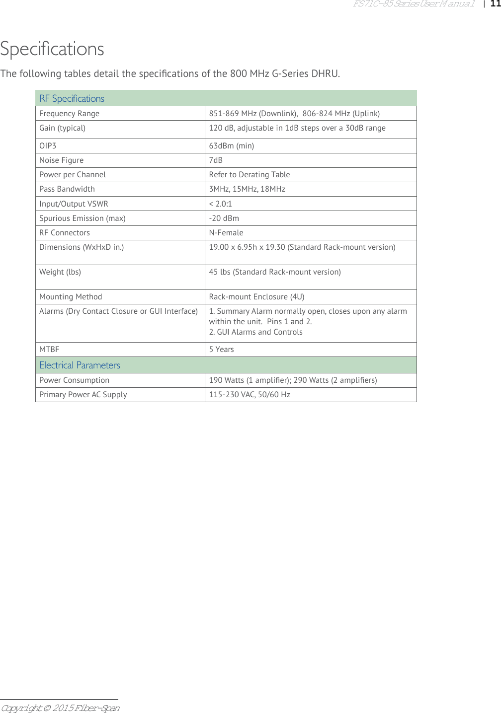 FS71C-85 Series User Manual|   11Copyright © 2015 Fiber-SpanSpeci cationsRF Speci cationsFrequency Range 851-869 MHz (Downlink),  806-824 MHz (Uplink)Gain (typical) 120 dB, adjustable in 1dB steps over a 30dB rangeOIP3 63dBm (min)Noise Figure 7dBPower per Channel Refer to Derating TablePass Bandwidth 3MHz, 15MHz, 18MHzInput/Output VSWR &lt; 2.0:1Spurious Emission (max) -20 dBmRF Connectors N-FemaleDimensions (WxHxD in.) 19.00 x 6.95h x 19.30 (Standard Rack-mount version)Weight (lbs) 45 lbs (Standard Rack-mount version)Mounting Method Rack-mount Enclosure (4U) Alarms (Dry Contact Closure or GUI Interface) 1. Summary Alarm normally open, closes upon any alarm within the unit.  Pins 1 and 2. 2. GUI Alarms and ControlsMTBF 5 YearsElectrical ParametersPower Consumption 190 Watts (1 ampliﬁ er); 290 Watts (2 ampliﬁ ers)Primary Power AC Supply 115-230 VAC, 50/60 HzThe following tables detail the speciﬁ cations of the 800 MHz G-Series DHRU.