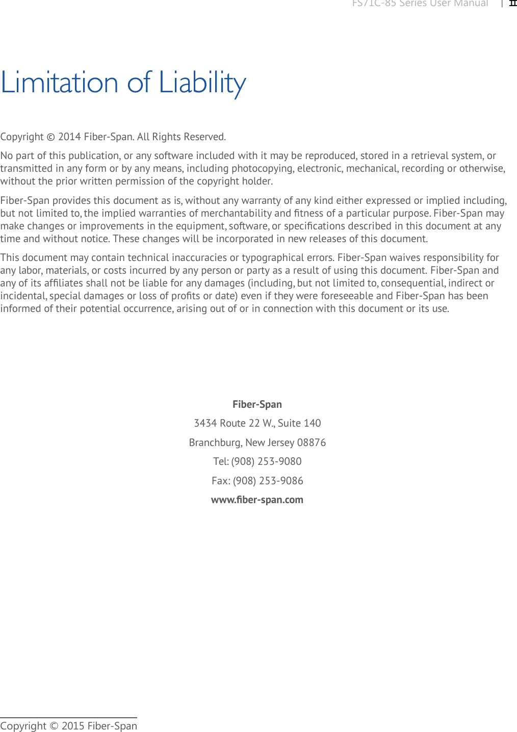 FS71C-85 Series User Manual |   IICopyright © 2015 Fiber-SpanCopyright © 2014 Fiber-Span. All Rights Reserved. No part of this publication, or any software included with it may be reproduced, stored in a retrieval system, or transmitted in any form or by any means, including photocopying, electronic, mechanical, recording or otherwise, without the prior written permission of the copyright holder.Fiber-Span provides this document as is, without any warranty of any kind either expressed or implied including, but not limited to, the implied warranties of merchantability and ﬁ tness of a particular purpose. Fiber-Span may make changes or improvements in the equipment, software, or speciﬁ cations described in this document at any time and without notice. These changes will be incorporated in new releases of this document.This document may contain technical inaccuracies or typographical errors. Fiber-Span waives responsibility for any labor, materials, or costs incurred by any person or party as a result of using this document. Fiber-Span and any of its afﬁ liates shall not be liable for any damages (including, but not limited to, consequential, indirect or incidental, special damages or loss of proﬁ ts or date) even if they were foreseeable and Fiber-Span has been informed of their potential occurrence, arising out of or in connection with this document or its use. Fiber-Span3434 Route 22 W., Suite 140Branchburg, New Jersey 08876Tel: (908) 253-9080Fax: (908) 253-9086www.ﬁ ber-span.comLimitation of Liability