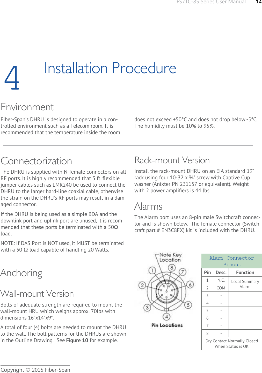 FS71C-85 Series User Manual |   14Copyright © 2015 Fiber-Span4Installation ProcedureEnvironmentFiber-Span’s DHRU is designed to operate in a con-trolled environment such as a Telecom room. It is recommended that the temperature inside the room ConnectorizationThe DHRU is supplied with N-female connectors on all RF ports. It is highly recommended that 3 ft. ﬂ exible jumper cables such as LMR240 be used to connect the DHRU to the larger hard-line coaxial cable, otherwise the strain on the DHRU’s RF ports may result in a dam-aged connector.If the DHRU is being used as a simple BDA and the downlink port and uplink port are unused, it is recom-mended that these ports be terminated with a 50Ω load.NOTE: If DAS Port is NOT used, it MUST be terminated with a 50 Ω load capable of handling 20 Watts.The Alarm port uses an 8-pin male Switchcraft connec-tor and is shown below.  The female connector (Switch-craft part # EN3C8FX) kit is included with the DHRU.AlarmsWall-mount VersionBolts of adequate strength are required to mount the wall-mount HRU which weighs approx. 70lbs with dimensions 16”x14”x9”. A total of four (4) bolts are needed to mount the DHRU to the wall. The bolt patterns for the DHRUs are shown in the Outline Drawing.  See Figure 10 for example. Anchoringdoes not exceed +50°C and does not drop below -5°C. The humidity must be 10% to 95%.Alarm  Connector PinoutPin Desc. Function1N.C. Local Summary Alarm2COM3 -4 -5 -6 -7 -8 -Dry Contact Normally Closed When Status is OKRack-mount VersionInstall the rack-mount DHRU on an EIA standard 19” rack using four 10-32 x ¾” screw with Captive Cup washer (Anixter PN 231157 or equivalent). Weight with 2 power ampliﬁ ers is 44 lbs.